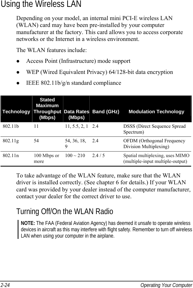  2-24  Operating Your Computer Using the Wireless LAN Depending on your model, an internal mini PCI-E wireless LAN (WLAN) card may have been pre-installed by your computer manufacturer at the factory. This card allows you to access corporate networks or the Internet in a wireless environment. The WLAN features include:   Access Point (Infrastructure) mode support   WEP (Wired Equivalent Privacy) 64/128-bit data encryption   IEEE 802.11b/g/n standard compliance    TechnologyStated Maximum Throughput (Mbps)   Data Rates (Mbps)   Band (GHz)  Modulation Technology 802.11b  11  11, 5.5, 2, 1 2.4 DSSS (Direct Sequence Spread Spectrum) 802.11g  54  54, 36, 18, 9 2.4  OFDM (Orthogonal Frequency Division Multiplexing) 802.11n  100 Mbps or more 100 ~ 210  2.4 / 5  Spatial multiplexing, uses MIMO (multiple-input multiple-output)  To take advantage of the WLAN feature, make sure that the WLAN driver is installed correctly. (See chapter 6 for details.) If your WLAN card was provided by your dealer instead of the computer manufacturer, contact your dealer for the correct driver to use. Turning Off/On the WLAN Radio NOTE: The FAA (Federal Aviation Agency) has deemed it unsafe to operate wireless devices in aircraft as this may interfere with flight safety. Remember to turn off wireless LAN when using your computer in the airplane.  