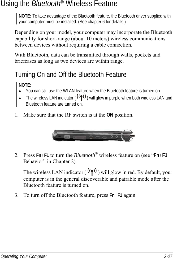  Operating Your Computer  2-27 Using the Bluetooth® Wireless Feature NOTE: To take advantage of the Bluetooth feature, the Bluetooth driver supplied with your computer must be installed. (See chapter 6 for details.)  Depending on your model, your computer may incorporate the Bluetooth capability for short-range (about 10 meters) wireless communications between devices without requiring a cable connection. With Bluetooth, data can be transmitted through walls, pockets and briefcases as long as two devices are within range. Turning On and Off the Bluetooth Feature NOTE:   You can still use the WLAN feature when the Bluetooth feature is turned on.   The wireless LAN indicator (   ) will glow in purple when both wireless LAN and Bluetooth feature are turned on.  1.  Make sure that the RF switch is at the ON position.  2. Press Fn+F1 to turn the Bluetooth® wireless feature on (see “Fn+F1 Behavior” in Chapter 2). The wireless LAN indicator (   ) will glow in red. By default, your computer is in the general discoverable and pairable mode after the Bluetooth feature is turned on. 3.  To turn off the Bluetooth feature, press Fn+F1 again. 
