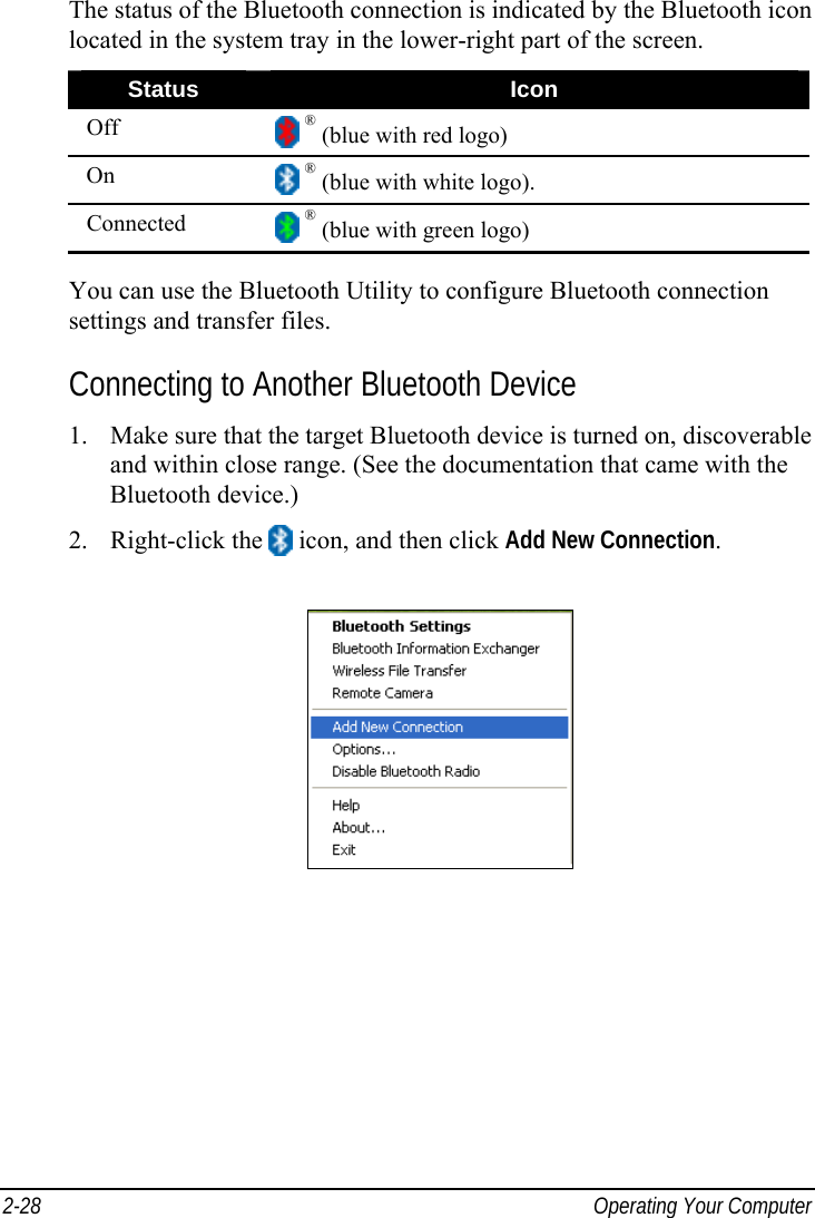  2-28  Operating Your Computer The status of the Bluetooth connection is indicated by the Bluetooth icon located in the system tray in the lower-right part of the screen. Status  Icon Off   ® (blue with red logo) On   ® (blue with white logo). Connected   ® (blue with green logo)  You can use the Bluetooth Utility to configure Bluetooth connection settings and transfer files. Connecting to Another Bluetooth Device 1.  Make sure that the target Bluetooth device is turned on, discoverable and within close range. (See the documentation that came with the Bluetooth device.) 2. Right-click the   icon, and then click Add New Connection.  
