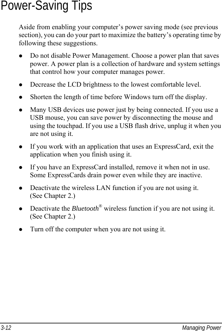  3-12 Managing Power Power-Saving Tips Aside from enabling your computer’s power saving mode (see previous section), you can do your part to maximize the battery’s operating time by following these suggestions.   Do not disable Power Management. Choose a power plan that saves power. A power plan is a collection of hardware and system settings that control how your computer manages power.   Decrease the LCD brightness to the lowest comfortable level.   Shorten the length of time before Windows turn off the display.   Many USB devices use power just by being connected. If you use a USB mouse, you can save power by disconnecting the mouse and using the touchpad. If you use a USB flash drive, unplug it when you are not using it.   If you work with an application that uses an ExpressCard, exit the application when you finish using it.   If you have an ExpressCard installed, remove it when not in use. Some ExpressCards drain power even while they are inactive.   Deactivate the wireless LAN function if you are not using it. (See Chapter 2.)   Deactivate the Bluetooth® wireless function if you are not using it. (See Chapter 2.)   Turn off the computer when you are not using it.  