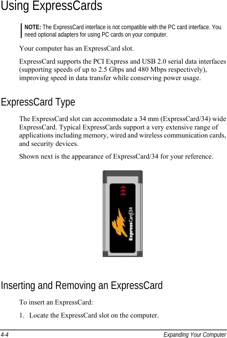  4-4  Expanding Your Computer Using ExpressCards NOTE: The ExpressCard interface is not compatible with the PC card interface. You need optional adapters for using PC cards on your computer.  Your computer has an ExpressCard slot. ExpressCard supports the PCI Express and USB 2.0 serial data interfaces (supporting speeds of up to 2.5 Gbps and 480 Mbps respectively), improving speed in data transfer while conserving power usage. ExpressCard Type The ExpressCard slot can accommodate a 34 mm (ExpressCard/34) wide ExpressCard. Typical ExpressCards support a very extensive range of applications including memory, wired and wireless communication cards, and security devices. Shown next is the appearance of ExpressCard/34 for your reference.  Inserting and Removing an ExpressCard To insert an ExpressCard: 1.  Locate the ExpressCard slot on the computer. 