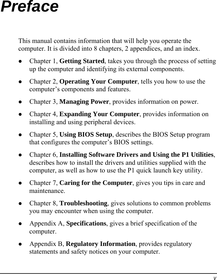  v Preface This manual contains information that will help you operate the computer. It is divided into 8 chapters, 2 appendices, and an index.   Chapter 1, Getting Started, takes you through the process of setting up the computer and identifying its external components.   Chapter 2, Operating Your Computer, tells you how to use the computer’s components and features.   Chapter 3, Managing Power, provides information on power.   Chapter 4, Expanding Your Computer, provides information on installing and using peripheral devices.   Chapter 5, Using BIOS Setup, describes the BIOS Setup program that configures the computer’s BIOS settings.   Chapter 6, Installing Software Drivers and Using the P1 Utilities, describes how to install the drivers and utilities supplied with the computer, as well as how to use the P1 quick launch key utility.   Chapter 7, Caring for the Computer, gives you tips in care and maintenance.   Chapter 8, Troubleshooting, gives solutions to common problems you may encounter when using the computer.   Appendix A, Specifications, gives a brief specification of the computer.   Appendix B, Regulatory Information, provides regulatory statements and safety notices on your computer. 
