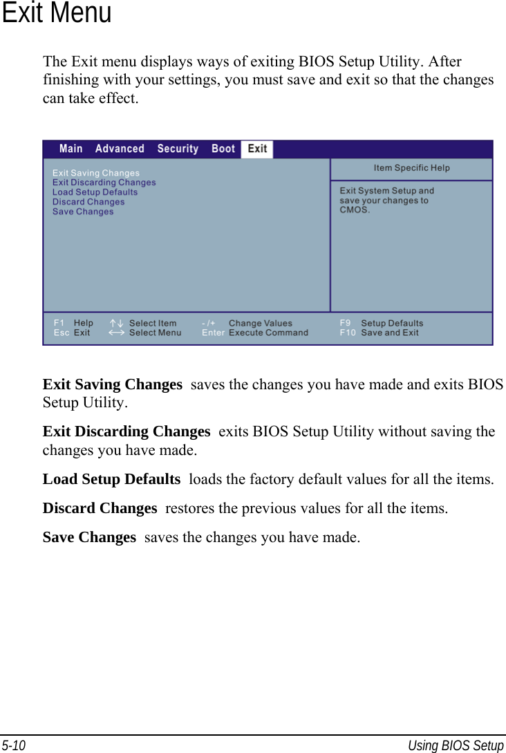  5-10  Using BIOS Setup Exit Menu The Exit menu displays ways of exiting BIOS Setup Utility. After finishing with your settings, you must save and exit so that the changes can take effect.  Exit Saving Changes  saves the changes you have made and exits BIOS Setup Utility. Exit Discarding Changes  exits BIOS Setup Utility without saving the changes you have made. Load Setup Defaults  loads the factory default values for all the items. Discard Changes  restores the previous values for all the items. Save Changes  saves the changes you have made.  