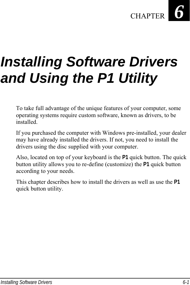  Installing Software Drivers  6-1 Chapter   6  Installing Software Drivers and Using the P1 Utility To take full advantage of the unique features of your computer, some operating systems require custom software, known as drivers, to be installed. If you purchased the computer with Windows pre-installed, your dealer may have already installed the drivers. If not, you need to install the drivers using the disc supplied with your computer. Also, located on top of your keyboard is the P1 quick button. The quick button utility allows you to re-define (customize) the P1 quick button according to your needs. This chapter describes how to install the drivers as well as use the P1 quick button utility.    CHAPTER 