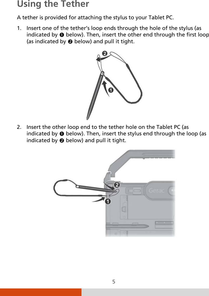  5 Using the Tether A tether is provided for attaching the stylus to your Tablet PC. 1. Insert one of the tether’s loop ends through the hole of the stylus (as indicated by  below). Then, insert the other end through the first loop (as indicated by  below) and pull it tight.  2. Insert the other loop end to the tether hole on the Tablet PC (as indicated by  below). Then, insert the stylus end through the loop (as indicated by  below) and pull it tight.     