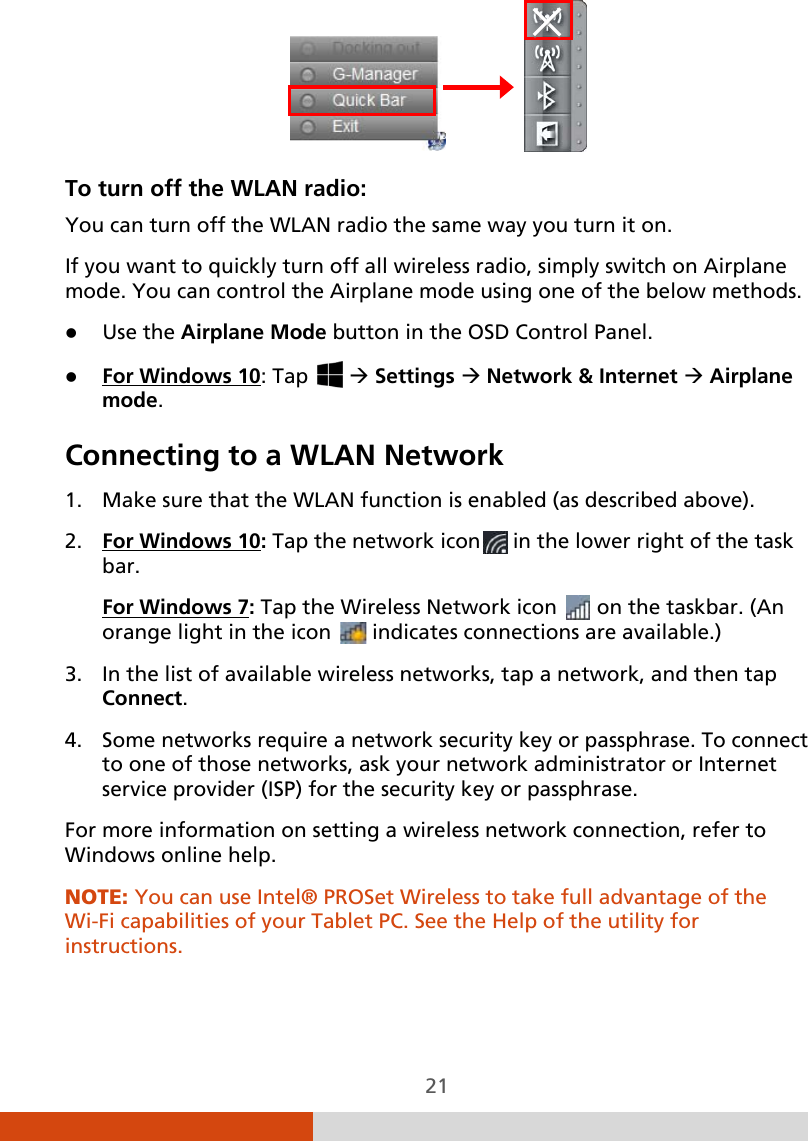  21                To turn off the WLAN radio:  You can turn off the WLAN radio the same way you turn it on. If you want to quickly turn off all wireless radio, simply switch on Airplane mode. You can control the Airplane mode using one of the below methods.  Use the Airplane Mode button in the OSD Control Panel.  For Windows 10Connecting to a WLAN Network : Tap    Settings  Network &amp; Internet  Airplane mode.  1. Make sure that the WLAN function is enabled (as described above). 2. For Windows 10: Tap the network icon  in the lower right of the task bar. For Windows 73. In the list of available wireless networks, tap a network, and then tap Connect. : Tap the Wireless Network icon   on the taskbar. (An orange light in the icon   indicates connections are available.) 4. Some networks require a network security key or passphrase. To connect to one of those networks, ask your network administrator or Internet service provider (ISP) for the security key or passphrase. For more information on setting a wireless network connection, refer to Windows online help. NOTE: You can use Intel® PROSet Wireless to take full advantage of the Wi-Fi capabilities of your Tablet PC. See the Help of the utility for instructions.   