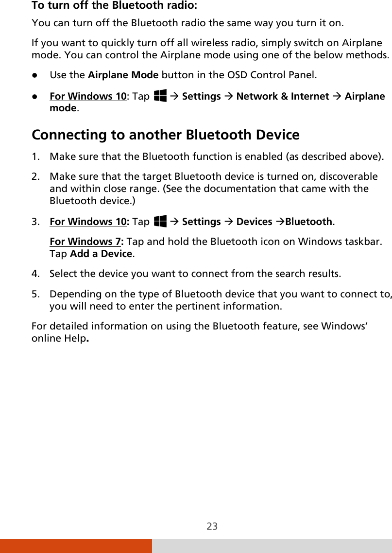  23 To turn off the Bluetooth radio: You can turn off the Bluetooth radio the same way you turn it on. If you want to quickly turn off all wireless radio, simply switch on Airplane mode. You can control the Airplane mode using one of the below methods.  Use the Airplane Mode button in the OSD Control Panel.  For Windows 10Connecting to another Bluetooth Device  : Tap    Settings  Network &amp; Internet  Airplane mode.  1. Make sure that the Bluetooth function is enabled (as described above). 2. Make sure that the target Bluetooth device is turned on, discoverable and within close range. (See the documentation that came with the Bluetooth device.) 3. For Windows 10: Tap    Settings  Devices Bluetooth. For Windows 74. Select the device you want to connect from the search results. : Tap and hold the Bluetooth icon on Windows taskbar. Tap Add a Device. 5. Depending on the type of Bluetooth device that you want to connect to, you will need to enter the pertinent information. For detailed information on using the Bluetooth feature, see Windows’ online Help.      