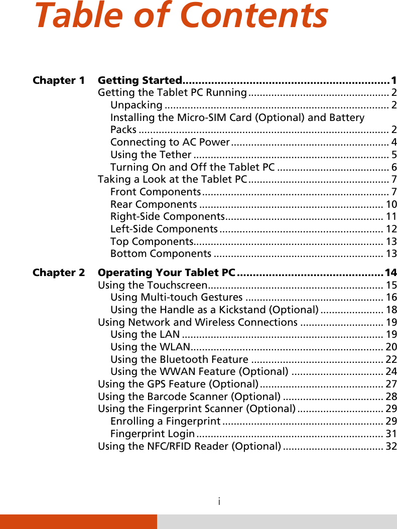  i Table of Contents Chapter 1 Getting Started   ................................................................. 1Getting the Tablet PC Running   ................................................. 2Unpacking   .............................................................................. 2Installing the Micro-SIM Card (Optional) and Battery  Packs   ....................................................................................... 2Connecting to AC Power   ....................................................... 4Using the Tether   .................................................................... 5Turning On and Off the Tablet PC   ....................................... 6Taking a Look at the Tablet PC   ................................................. 7Front Components   ................................................................. 7Rear Components   ................................................................ 10Right-Side Components   ....................................................... 11Left-Side Components   ......................................................... 12Top Components  .................................................................. 13Bottom Components   ........................................................... 13Chapter 2 Operating Your Tablet PC   .............................................. 14Using the Touchscreen   ............................................................. 15Using Multi-touch Gestures   ................................................ 16Using the Handle as a Kickstand (Optional)   ...................... 18Using Network and Wireless Connections   ............................. 19Using the LAN  ...................................................................... 19Using the WLAN  ................................................................... 20Using the Bluetooth Feature   .............................................. 22Using the WWAN Feature (Optional)   ................................ 24Using the GPS Feature (Optional)   ........................................... 27Using the Barcode Scanner (Optional)   ................................... 28Using the Fingerprint Scanner (Optional)   .............................. 29Enrolling a Fingerprint   ........................................................ 29Fingerprint Login   ................................................................. 31Using the NFC/RFID Reader (Optional)   ................................... 32