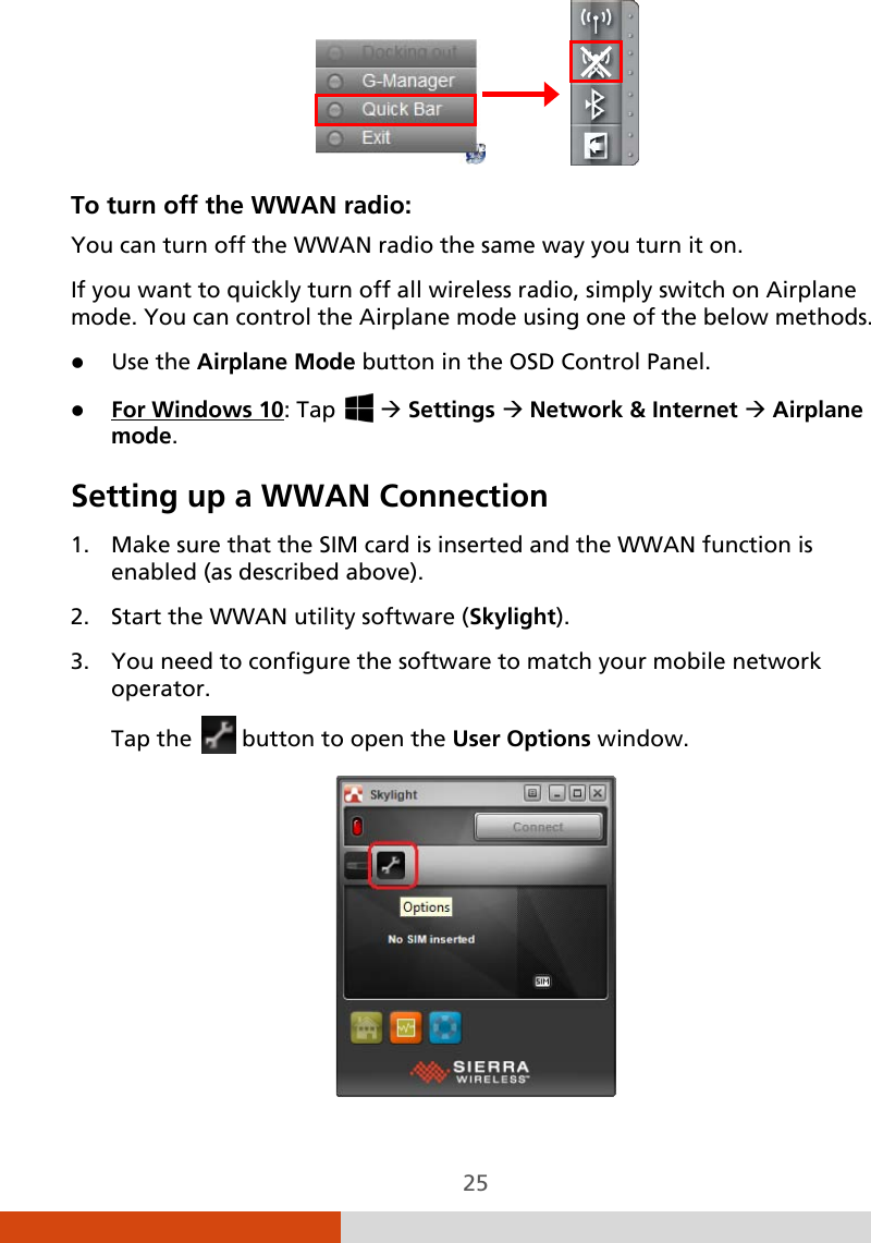  25                To turn off the WWAN radio: You can turn off the WWAN radio the same way you turn it on.  If you want to quickly turn off all wireless radio, simply switch on Airplane mode. You can control the Airplane mode using one of the below methods.  Use the Airplane Mode button in the OSD Control Panel.  For Windows 10Setting up a WWAN Connection : Tap    Settings  Network &amp; Internet  Airplane mode.  1. Make sure that the SIM card is inserted and the WWAN function is enabled (as described above). 2. Start the WWAN utility software (Skylight). 3. You need to configure the software to match your mobile network operator. Tap the   button to open the User Options window.  