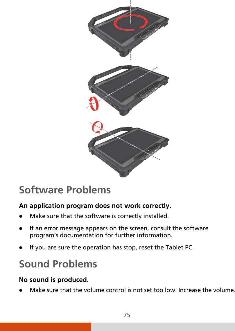  75  Software Problems An application program does not work correctly.  Make sure that the software is correctly installed.  If an error message appears on the screen, consult the software program’s documentation for further information.  If you are sure the operation has stop, reset the Tablet PC. Sound Problems No sound is produced.  Make sure that the volume control is not set too low. Increase the volume. 