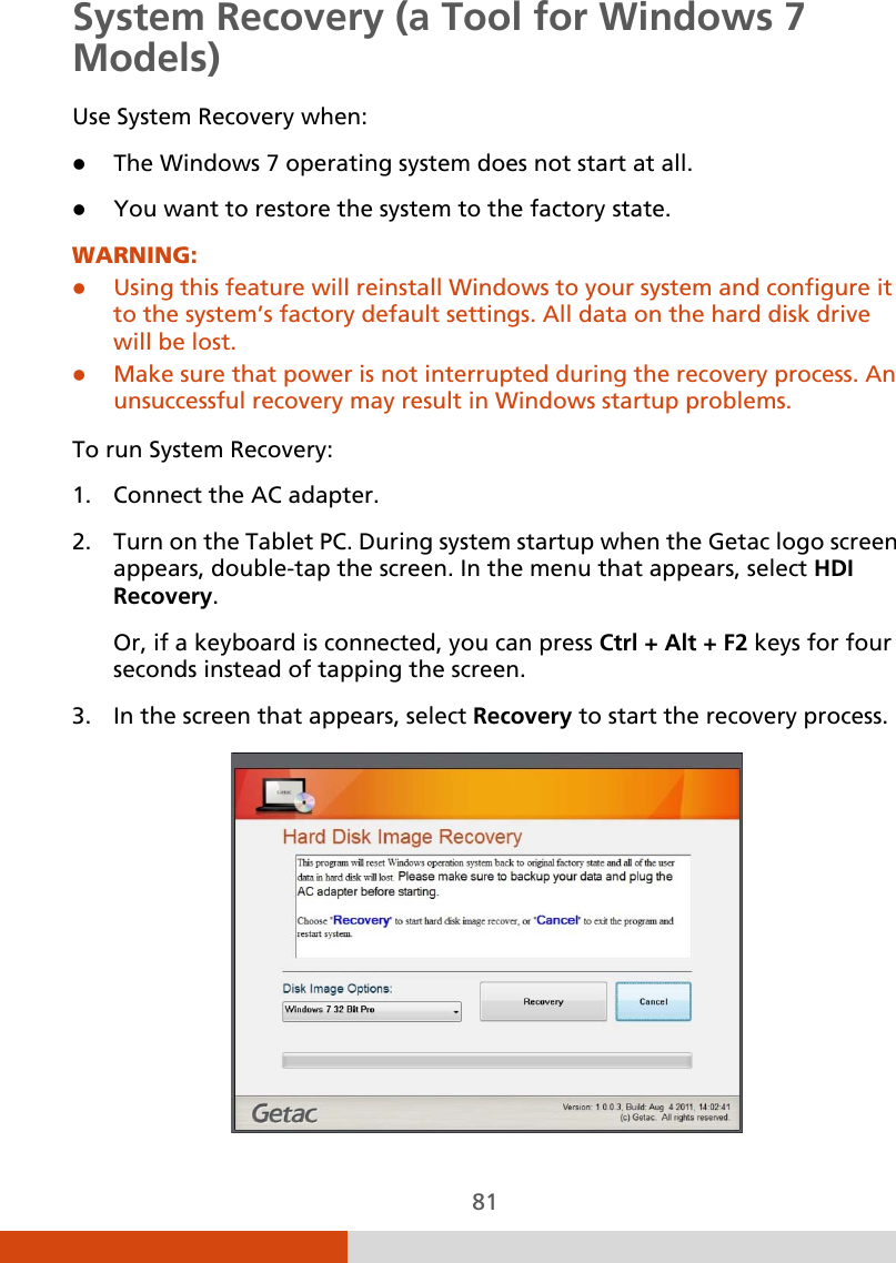  81 System Recovery (a Tool for Windows 7 Models) Use System Recovery when:  The Windows 7 operating system does not start at all.  You want to restore the system to the factory state. WARNING:  Using this feature will reinstall Windows to your system and configure it to the system’s factory default settings. All data on the hard disk drive will be lost.  Make sure that power is not interrupted during the recovery process. An unsuccessful recovery may result in Windows startup problems.  To run System Recovery: 1. Connect the AC adapter. 2. Turn on the Tablet PC. During system startup when the Getac logo screen appears, double-tap the screen. In the menu that appears, select HDI Recovery. Or, if a keyboard is connected, you can press Ctrl + Alt + F2 keys for four seconds instead of tapping the screen. 3. In the screen that appears, select Recovery to start the recovery process.  