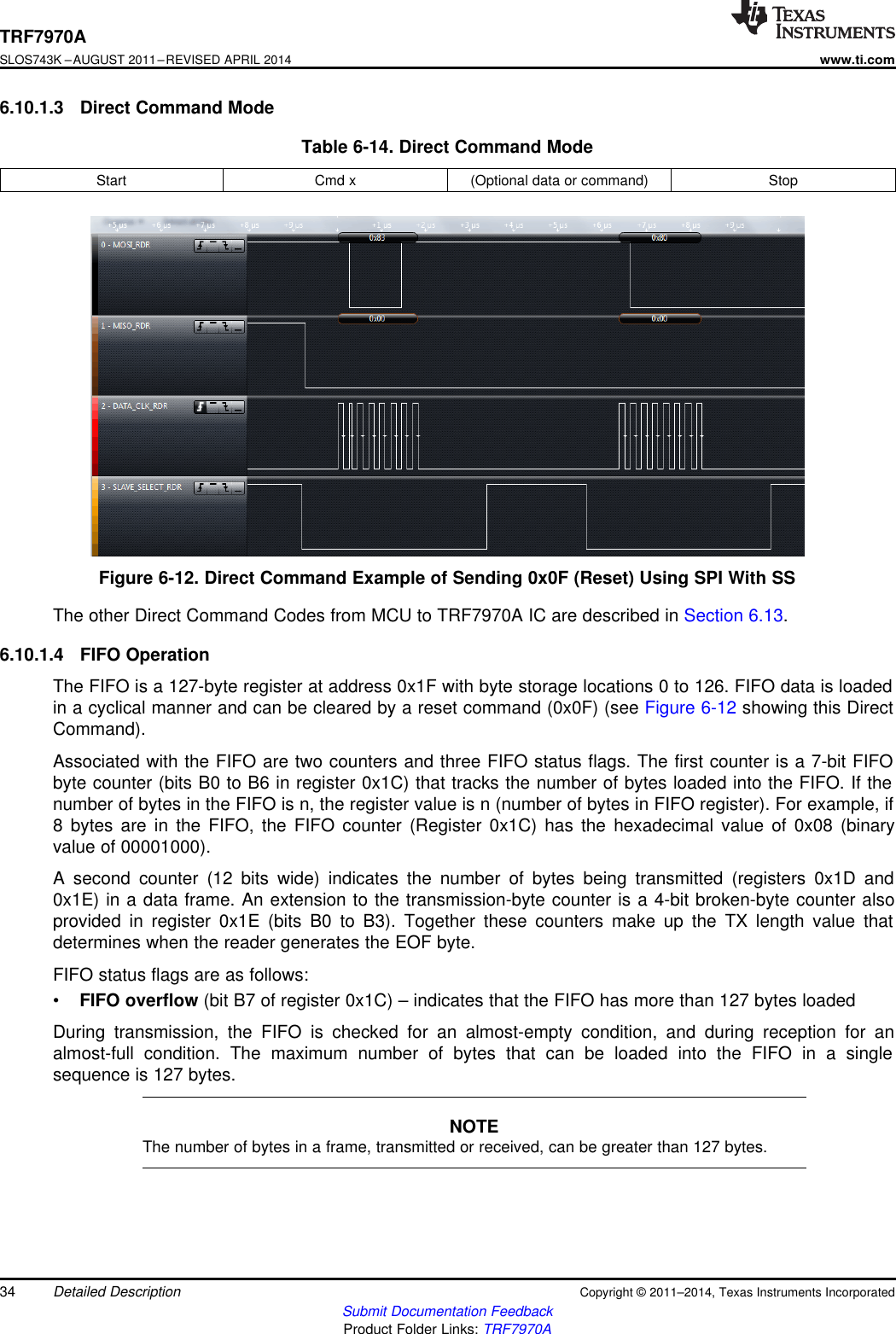 TRF7970ASLOS743K –AUGUST 2011–REVISED APRIL 2014www.ti.com6.10.1.3 Direct Command ModeTable 6-14. Direct Command ModeStart Cmd x (Optional data or command) StopFigure 6-12. Direct Command Example of Sending 0x0F (Reset) Using SPI With SSThe other Direct Command Codes from MCU to TRF7970A IC are described in Section 6.13.6.10.1.4 FIFO OperationThe FIFO is a 127-byte register at address 0x1F with byte storage locations 0 to 126. FIFO data is loadedin a cyclical manner and can be cleared by a reset command (0x0F) (see Figure 6-12 showing this DirectCommand).Associated with the FIFO are two counters and three FIFO status flags. The first counter is a 7-bit FIFObyte counter (bits B0 to B6 in register 0x1C) that tracks the number of bytes loaded into the FIFO. If thenumber of bytes in the FIFO is n, the register value is n (number of bytes in FIFO register). For example, if8 bytes are in the FIFO, the FIFO counter (Register 0x1C) has the hexadecimal value of 0x08 (binaryvalue of 00001000).A second counter (12 bits wide) indicates the number of bytes being transmitted (registers 0x1D and0x1E) in a data frame. An extension to the transmission-byte counter is a 4-bit broken-byte counter alsoprovided in register 0x1E (bits B0 to B3). Together these counters make up the TX length value thatdetermines when the reader generates the EOF byte.FIFO status flags are as follows:•FIFO overflow (bit B7 of register 0x1C) – indicates that the FIFO has more than 127 bytes loadedDuring transmission, the FIFO is checked for an almost-empty condition, and during reception for analmost-full condition. The maximum number of bytes that can be loaded into the FIFO in a singlesequence is 127 bytes.NOTEThe number of bytes in a frame, transmitted or received, can be greater than 127 bytes.34 Detailed Description Copyright © 2011–2014, Texas Instruments IncorporatedSubmit Documentation FeedbackProduct Folder Links: TRF7970A