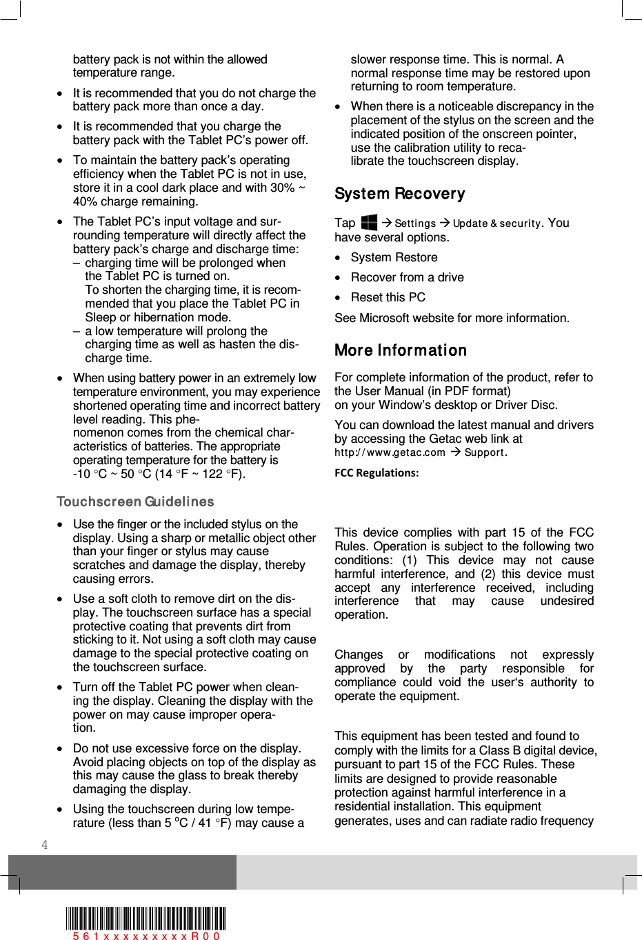  4 battery pack is not within the allowed temperature range. • It is recommended that you do not charge the battery pack more than once a day. • It is recommended that you charge the battery pack with the Tablet PC’s power off. • To maintain the battery pack’s operating efficiency when the Tablet PC is not in use, store it in a cool dark place and with 30% ~ 40% charge remaining. • The Tablet PC’s input voltage and sur- rounding temperature will directly affect the battery pack’s charge and discharge time: –  charging time will be prolonged when   the Tablet PC is turned on.    To shorten the charging time, it is recom-  mended that you place the Tablet PC in   Sleep or hibernation mode. –  a low temperature will prolong the   charging time as well as hasten the dis-  charge time. • When using battery power in an extremely low temperature environment, you may experience shortened operating time and incorrect battery level reading. This phe- nomenon comes from the chemical char- acteristics of batteries. The appropriate operating temperature for the battery is  -10 °C ~ 50 °C (14 °F ~ 122 °F). Touchsc reen Guidelines • Use the finger or the included stylus on the display. Using a sharp or metallic object other than your finger or stylus may cause scratches and damage the display, thereby causing errors. • Use a soft cloth to remove dirt on the dis- play. The touchscreen surface has a special protective coating that prevents dirt from sticking to it. Not using a soft cloth may cause damage to the special protective coating on the touchscreen surface.  • Turn off the Tablet PC power when clean- ing the display. Cleaning the display with the power on may cause improper opera- tion. • Do not use excessive force on the display. Avoid placing objects on top of the display as this may cause the glass to break thereby damaging the display. • Using the touchscreen during low tempe- rature (less than 5 oC / 41 °F) may cause a slower response time. This is normal. A normal response time may be restored upon returning to room temperature. • When there is a noticeable discrepancy in the placement of the stylus on the screen and the indicated position of the onscreen pointer, use the calibration utility to reca- librate the touchscreen display.  System Recovery Tap    Sett ings  Update &amp; sec urit y. You have several options. • System Restore • Recover from a drive • Reset this PC See Microsoft website for more information. More Infor mati on For complete information of the product, refer to the User Manual (in PDF format)  on your Window’s desktop or Driver Disc. You can download the latest manual and drivers by accessing the Getac web link at ht tp:/ / www.getac.com  Support. FCC Regulations:   This device complies with part 15 of the FCC Rules. Operation is subject to the following two conditions: (1) This device may not cause harmful interference, and (2) this device must accept any interference received, including interference that may cause undesired operation.  Changes or modifications not expressly approved by the party responsible for compliance could void the user‘s authority to operate the equipment.  This equipment has been tested and found to comply with the limits for a Class B digital device, pursuant to part 15 of the FCC Rules. These limits are designed to provide reasonable protection against harmful interference in a residential installation. This equipment generates, uses and can radiate radio frequency 561xxxxxxxxxR00  