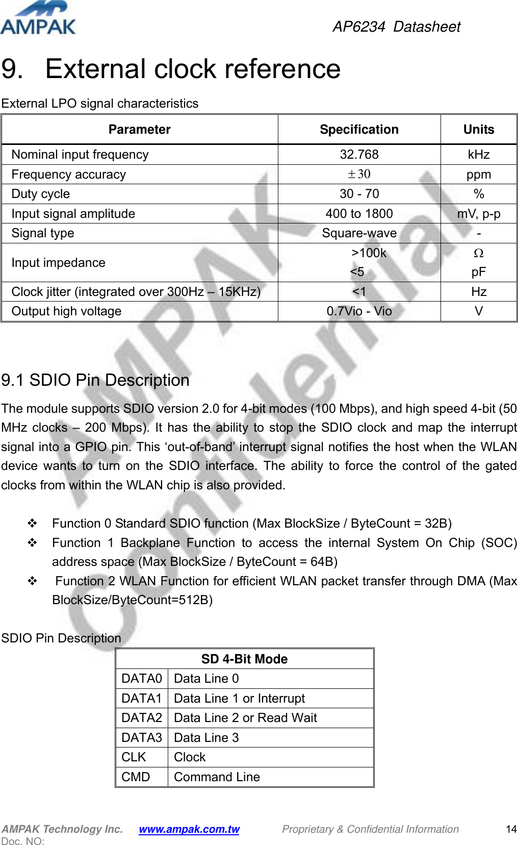 AP6234 Datasheet AMPAK Technology Inc.      www.ampak.com.tw        Proprietary &amp; Confidential Information       Doc. NO:   149.   External clock reference External LPO signal characteristics Parameter Specification Units Nominal input frequency  32.768  kHz Frequency accuracy  30 ppm Duty cycle  30 - 70  % Input signal amplitude  400 to 1800 mV, p-p Signal type  Square-wave  - Input impedance     &gt;100k &lt;5   pF Clock jitter (integrated over 300Hz – 15KHz)  &lt;1  Hz Output high voltage  0.7Vio - Vio  V   9.1 SDIO Pin Description The module supports SDIO version 2.0 for 4-bit modes (100 Mbps), and high speed 4-bit (50 MHz clocks – 200 Mbps). It has the ability to stop the SDIO clock and map the interrupt signal into a GPIO pin. This ‘out-of-band’ interrupt signal notifies the host when the WLAN device wants to turn on the SDIO interface. The ability to force the control of the gated clocks from within the WLAN chip is also provided.    Function 0 Standard SDIO function (Max BlockSize / ByteCount = 32B)   Function 1 Backplane Function to access the internal System On Chip (SOC) address space (Max BlockSize / ByteCount = 64B)   Function 2 WLAN Function for efficient WLAN packet transfer through DMA (Max BlockSize/ByteCount=512B)  SDIO Pin Description SD 4-Bit Mode DATA0  Data Line 0 DATA1  Data Line 1 or Interrupt DATA2  Data Line 2 or Read Wait DATA3  Data Line 3 CLK Clock CMD Command Line  