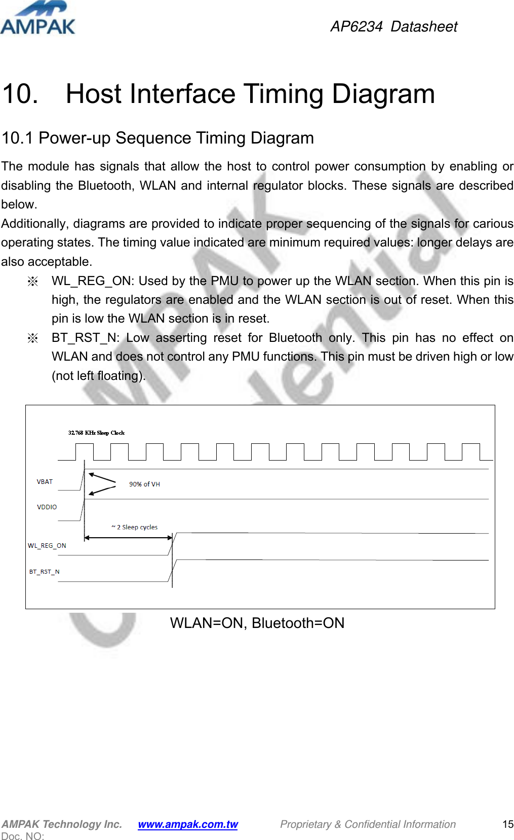 AP6234 Datasheet AMPAK Technology Inc.      www.ampak.com.tw        Proprietary &amp; Confidential Information       Doc. NO:   15 10.    Host Interface Timing Diagram 10.1 Power-up Sequence Timing Diagram The module has signals that allow the host to control power consumption by enabling or disabling the Bluetooth, WLAN and internal regulator blocks. These signals are described below. Additionally, diagrams are provided to indicate proper sequencing of the signals for carious operating states. The timing value indicated are minimum required values: longer delays are also acceptable. ※  WL_REG_ON: Used by the PMU to power up the WLAN section. When this pin is high, the regulators are enabled and the WLAN section is out of reset. When this pin is low the WLAN section is in reset.   ※  BT_RST_N: Low asserting reset for Bluetooth only. This pin has no effect on WLAN and does not control any PMU functions. This pin must be driven high or low (not left floating).    WLAN=ON, Bluetooth=ON  