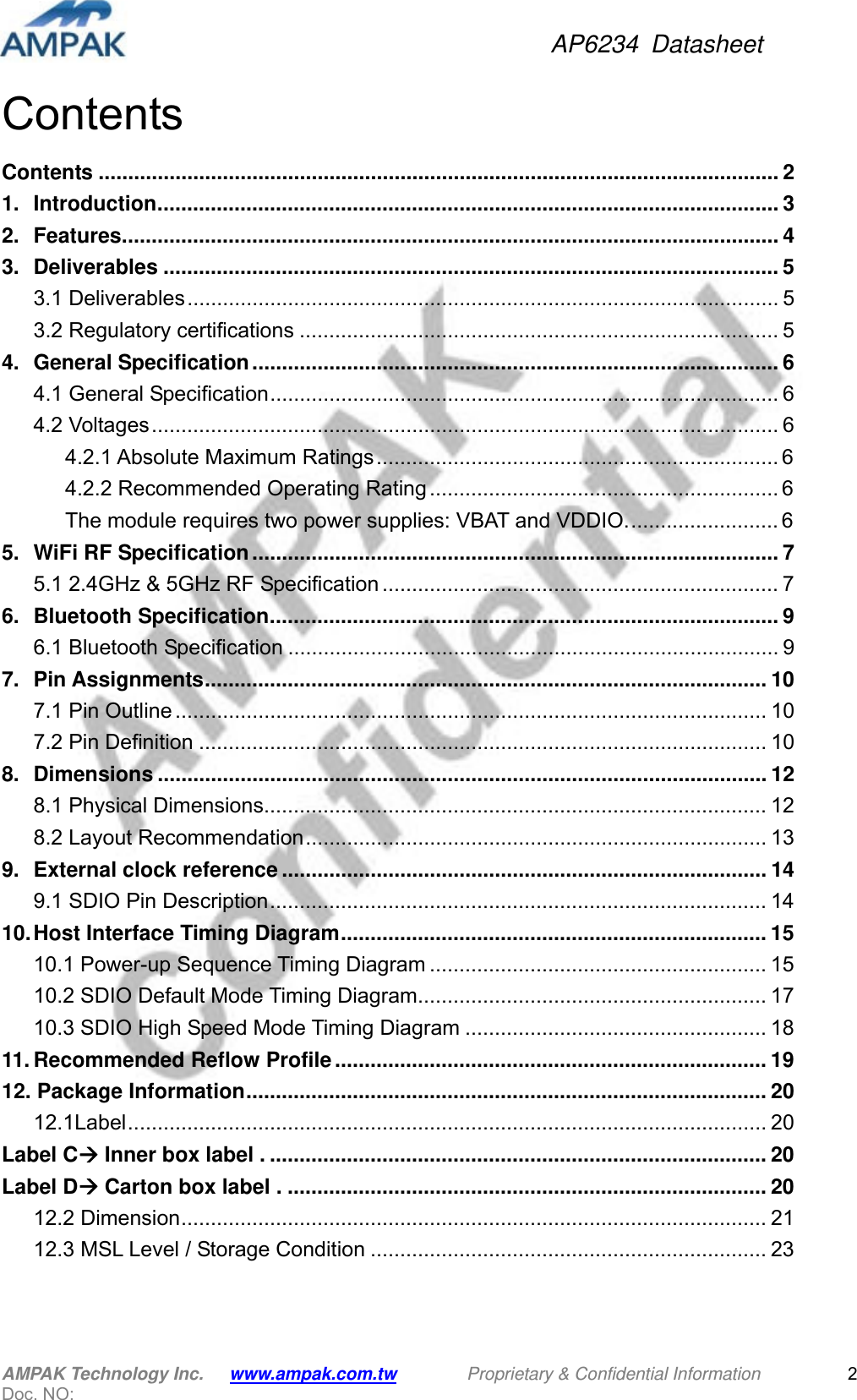 AP6234 Datasheet AMPAK Technology Inc.      www.ampak.com.tw        Proprietary &amp; Confidential Information       Doc. NO:   2ContentsContents ................................................................................................................... 21.Introduction ......................................................................................................... 32.Features ............................................................................................................... 43.Deliverables ........................................................................................................ 53.1 Deliverables .................................................................................................... 53.2 Regulatory certifications ................................................................................. 54.General Specification ......................................................................................... 64.1 General Specification ......................................................................................  64.2 Voltages .......................................................................................................... 64.2.1 Absolute Maximum Ratings .................................................................... 64.2.2 Recommended Operating Rating ........................................................... 6The module requires two power supplies: VBAT and VDDIO. ......................... 65.WiFi RF Specification ......................................................................................... 75.1 2.4GHz &amp; 5GHz RF Specification ................................................................... 76.Bluetooth Specification ...................................................................................... 96.1 Bluetooth Specification ................................................................................... 97.Pin Assignments ...............................................................................................  107.1 Pin Outline .................................................................................................... 107.2 Pin Definition ................................................................................................ 108.Dimensions ....................................................................................................... 128.1 Physical Dimensions..................................................................................... 128.2 Layout Recommendation ..............................................................................  139.External clock reference .................................................................................. 149.1 SDIO Pin Description ....................................................................................  1410.Host Interface Timing Diagram ........................................................................  1510.1 Power-up Sequence Timing Diagram ......................................................... 1510.2 SDIO Default Mode Timing Diagram........................................................... 1710.3 SDIO High Speed Mode Timing Diagram ................................................... 1811.Recommended Reflow Profile ......................................................................... 1912. Package Information ........................................................................................  2012.1Label ............................................................................................................ 20Label C Inner box label . .................................................................................... 20Label D Carton box label . ................................................................................. 2012.2 Dimension ................................................................................................... 2112.3 MSL Level / Storage Condition ................................................................... 23 