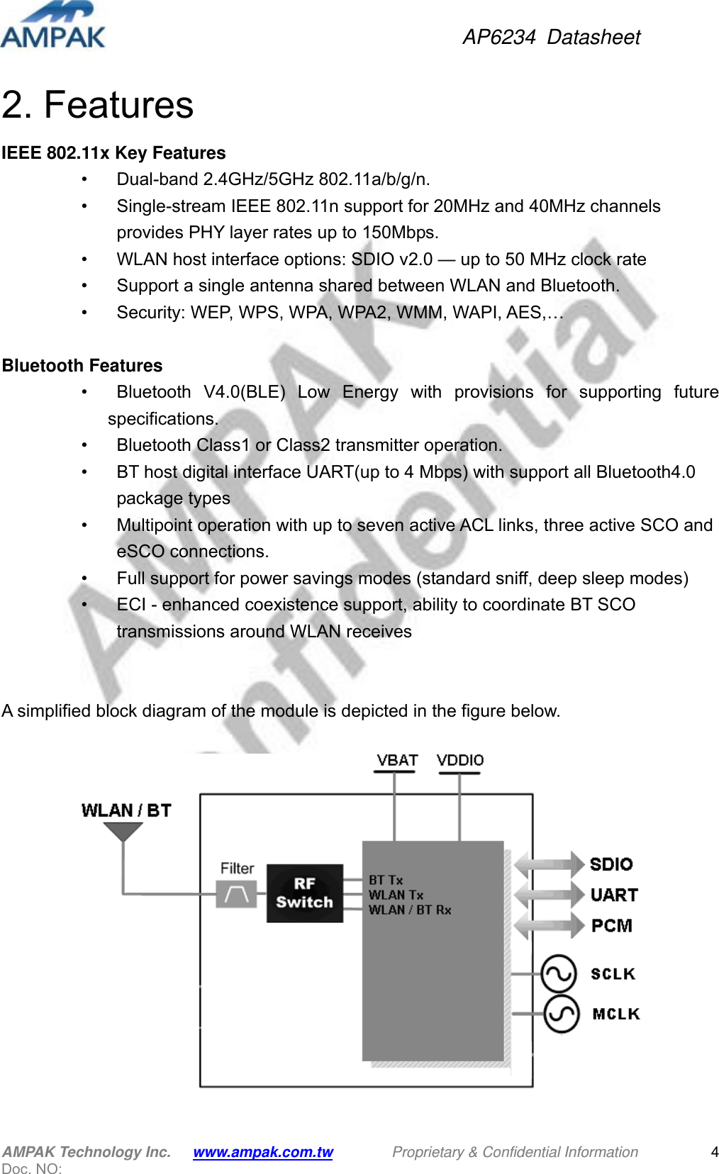 AP6234 Datasheet AMPAK Technology Inc.      www.ampak.com.tw        Proprietary &amp; Confidential Information       Doc. NO:   42. Features IEEE 802.11x Key Features •    Dual-band 2.4GHz/5GHz 802.11a/b/g/n. •    Single-stream IEEE 802.11n support for 20MHz and 40MHz channels   provides PHY layer rates up to 150Mbps. •    WLAN host interface options: SDIO v2.0 — up to 50 MHz clock rate •    Support a single antenna shared between WLAN and Bluetooth. •    Security: WEP, WPS, WPA, WPA2, WMM, WAPI, AES,…    Bluetooth Features •   Bluetooth V4.0(BLE) Low Energy with provisions for supporting future specifications. •    Bluetooth Class1 or Class2 transmitter operation. •    BT host digital interface UART(up to 4 Mbps) with support all Bluetooth4.0   package types •    Multipoint operation with up to seven active ACL links, three active SCO and   eSCO connections.   •    Full support for power savings modes (standard sniff, deep sleep modes) •    ECI - enhanced coexistence support, ability to coordinate BT SCO   transmissions around WLAN receives     A simplified block diagram of the module is depicted in the figure below.   
