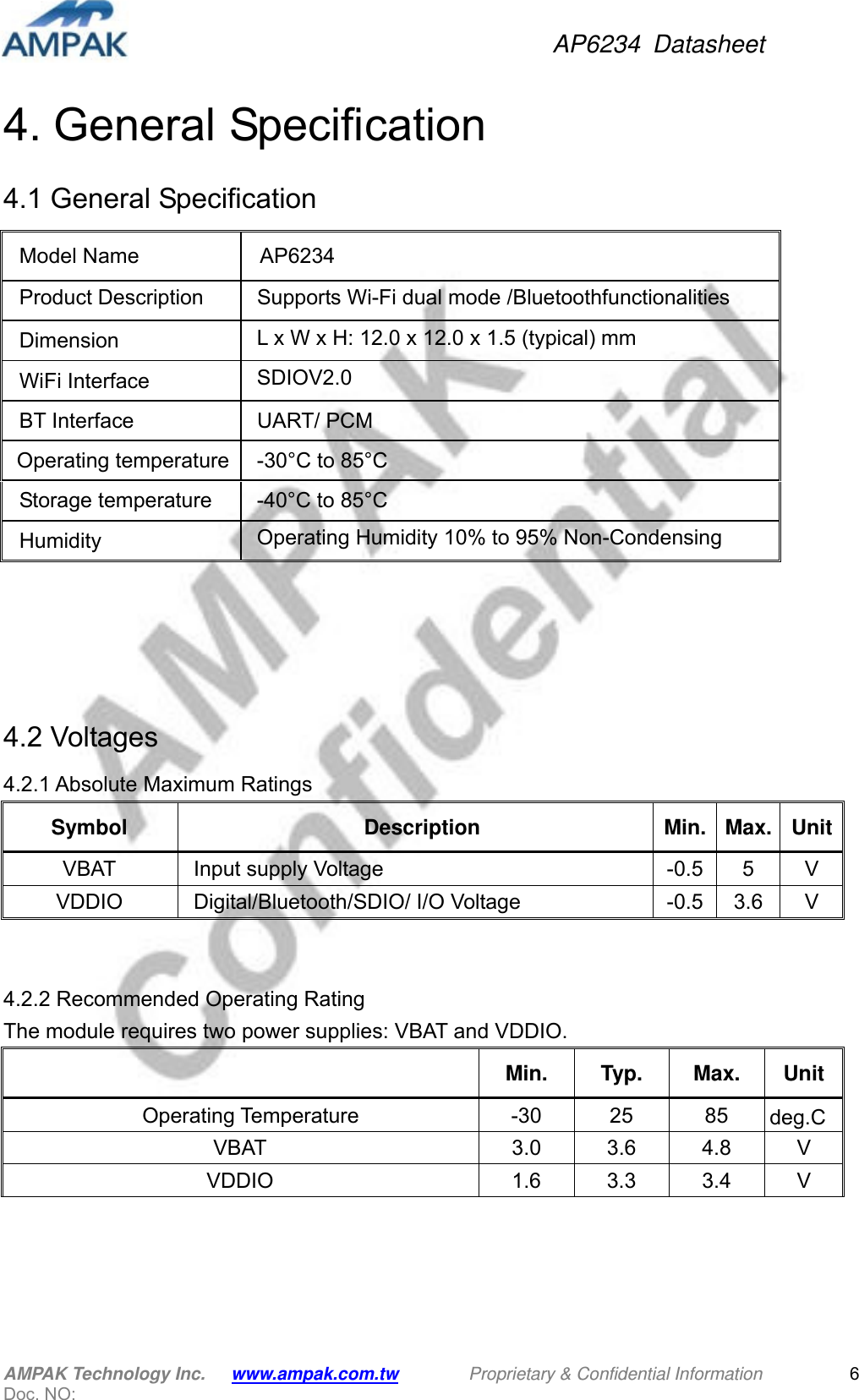 AP6234 Datasheet AMPAK Technology Inc.      www.ampak.com.tw        Proprietary &amp; Confidential Information       Doc. NO:   64. General Specification 4.1 General Specification                4.2 Voltages 4.2.1 Absolute Maximum Ratings Symbol Description Min. Max. UnitVBAT  Input supply Voltage  -0.5  5  V VDDIO Digital/Bluetooth/SDIO/ I/O Voltage  -0.5  3.6  V   4.2.2 Recommended Operating Rating     The module requires two power supplies: VBAT and VDDIO.  Min. Typ. Max. Unit   Operating Temperature  -30  25  85  deg.CVBAT  3.0 3.6 4.8 V VDDIO  1.6 3.3 3.4 V  Model Name  AP6234 Product Description    Supports Wi-Fi dual mode /Bluetoothfunctionalities Dimension  L x W x H: 12.0 x 12.0 x 1.5 (typical) mm  WiFi Interface  SDIOV2.0 BT Interface  UART/ PCM Operating temperature  -30°C to 85°C Storage temperature  -40°C to 85°C Humidity  Operating Humidity 10% to 95% Non-Condensing 