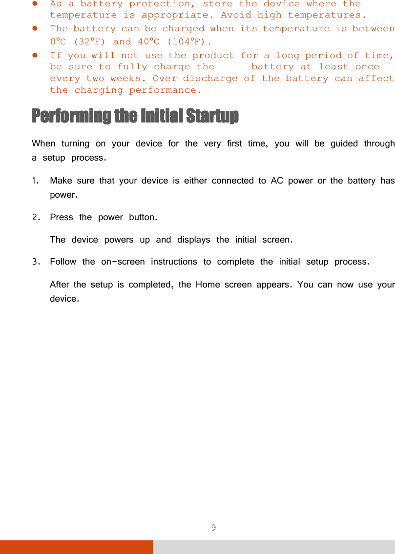  9  As a battery protection, store the device where the temperature is appropriate. Avoid high temperatures.  The battery can be charged when its temperature is between 0°C (32°F) and 40°C (104°F).  If you will not use the product for a long period of time, be sure to fully charge the   battery at least once every two weeks. Over discharge of the battery can affect the charging performance. Performing Performing Performing Performing the the the the Initial StartupInitial StartupInitial StartupInitial Startup    When turning on your device for the very first time, you will be guided through a setup process. 1. Make sure that your device is either connected to AC power or the battery has power. 2. Press the power button. The device powers up and displays the initial screen. 3. Follow the on-screen instructions to complete the initial setup process. After the setup is completed, the Home screen appears. You can now use your device.      
