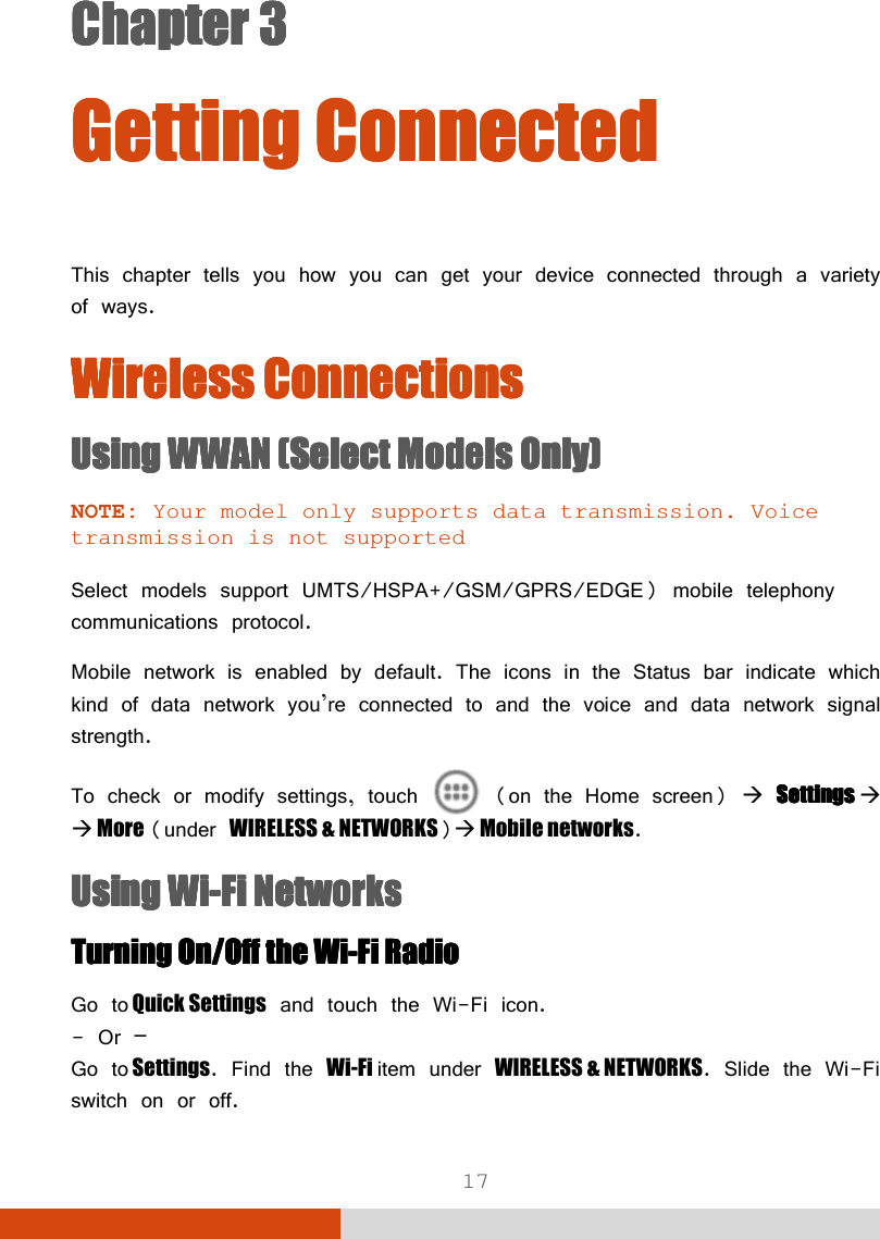  17 Chapter 3Chapter 3Chapter 3Chapter 3      Getting ConnectedGetting ConnectedGetting ConnectedGetting Connected    This chapter tells you how you can get your device connected through a variety of ways. Wireless ConnectionsWireless ConnectionsWireless ConnectionsWireless Connections    Using Using Using Using WWWWWAN WAN WAN WAN (Select Models Only)(Select Models Only)(Select Models Only)(Select Models Only)    NOTE: Your model only supports data transmission. Voice transmission is not supported  Select models support UMTS/HSPA+/GSM/GPRS/EDGE) mobile telephony communications protocol. Mobile network is enabled by default. The icons in the Status bar indicate which kind of data network you’re connected to and the voice and data network signal strength. To check or modify settings, touch   (on the Home screen)  SettingsSettingsSettingsSettings      More (under WIRELESS &amp; NETWORKS) Mobile networks. UsiUsiUsiUsinnnng g g g WiWiWiWi----FiFiFiFi    NetworksNetworksNetworksNetworks    TurnTurnTurnTurning ing ing ing On/Off the WiOn/Off the WiOn/Off the WiOn/Off the Wi----Fi RadioFi RadioFi RadioFi Radio    Go to Quick Settings and touch the Wi-Fi icon. - Or – Go to Settings. Find the Wi-Fi item under WIRELESS &amp; NETWORKS. Slide the Wi-Fi switch on or off. 