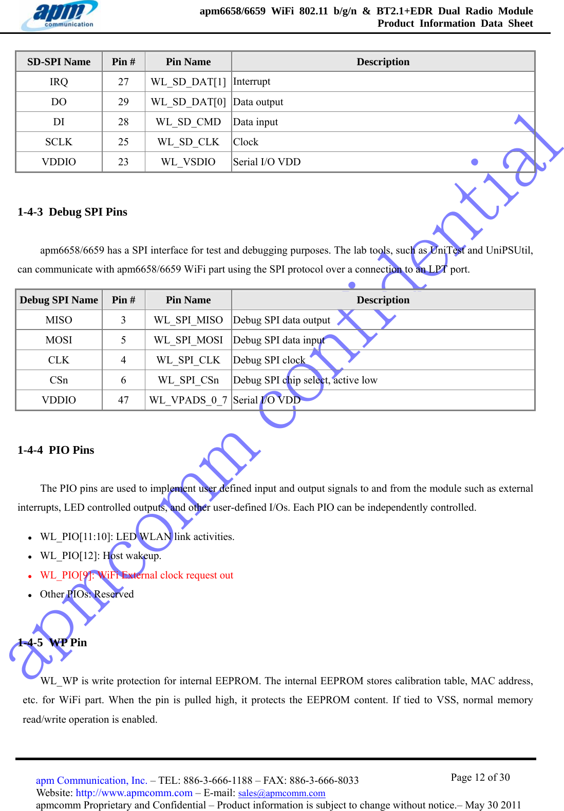 apmcomm confidentialapm6658/6659 WiFi 802.11 b/g/n &amp; BT2.1+EDR Dual Radio Module  Product Information Data Sheet                                       Page 12 of 30 apm Communication, Inc. – TEL: 886-3-666-1188 – FAX: 886-3-666-8033 Website: http://www.apmcomm.com – E-mail: sales@apmcomm.com  apmcomm Proprietary and Confidential – Product information is subject to change without notice.– May 30 2011 SD-SPI Name  Pin #  Pin Name  Description IRQ 27 WL_SD_DAT[1] Interrupt DO 29 WL_SD_DAT[0] Data output DI 28 WL_SD_CMD Data input SCLK 25 WL_SD_CLK Clock VDDIO  23  WL_VSDIO  Serial I/O VDD 1-4-3  Debug SPI Pins apm6658/6659 has a SPI interface for test and debugging purposes. The lab tools, such as UniTest and UniPSUtil, can communicate with apm6658/6659 WiFi part using the SPI protocol over a connection to an LPT port. Debug SPI Name  Pin #  Pin Name  Description MISO 3 WL_SPI_MISO Debug SPI data output MOSI 5 WL_SPI_MOSI Debug SPI data input CLK 4 WL_SPI_CLK Debug SPI clock CSn 6 WL_SPI_CSn Debug SPI chip select, active low VDDIO  47  WL_VPADS_0_7 Serial I/O VDD 1-4-4  PIO Pins The PIO pins are used to implement user defined input and output signals to and from the module such as external interrupts, LED controlled outputs, and other user-defined I/Os. Each PIO can be independently controlled. z WL_PIO[11:10]: LED WLAN link activities. z WL_PIO[12]: Host wakeup. z WL_PIO[9]: WiFi External clock request out z Other PIOs: Reserved 1-4-5  WP Pin WL_WP is write protection for internal EEPROM. The internal EEPROM stores calibration table, MAC address, etc. for WiFi part. When the pin is pulled high, it protects the EEPROM content. If tied to VSS, normal memory read/write operation is enabled.   