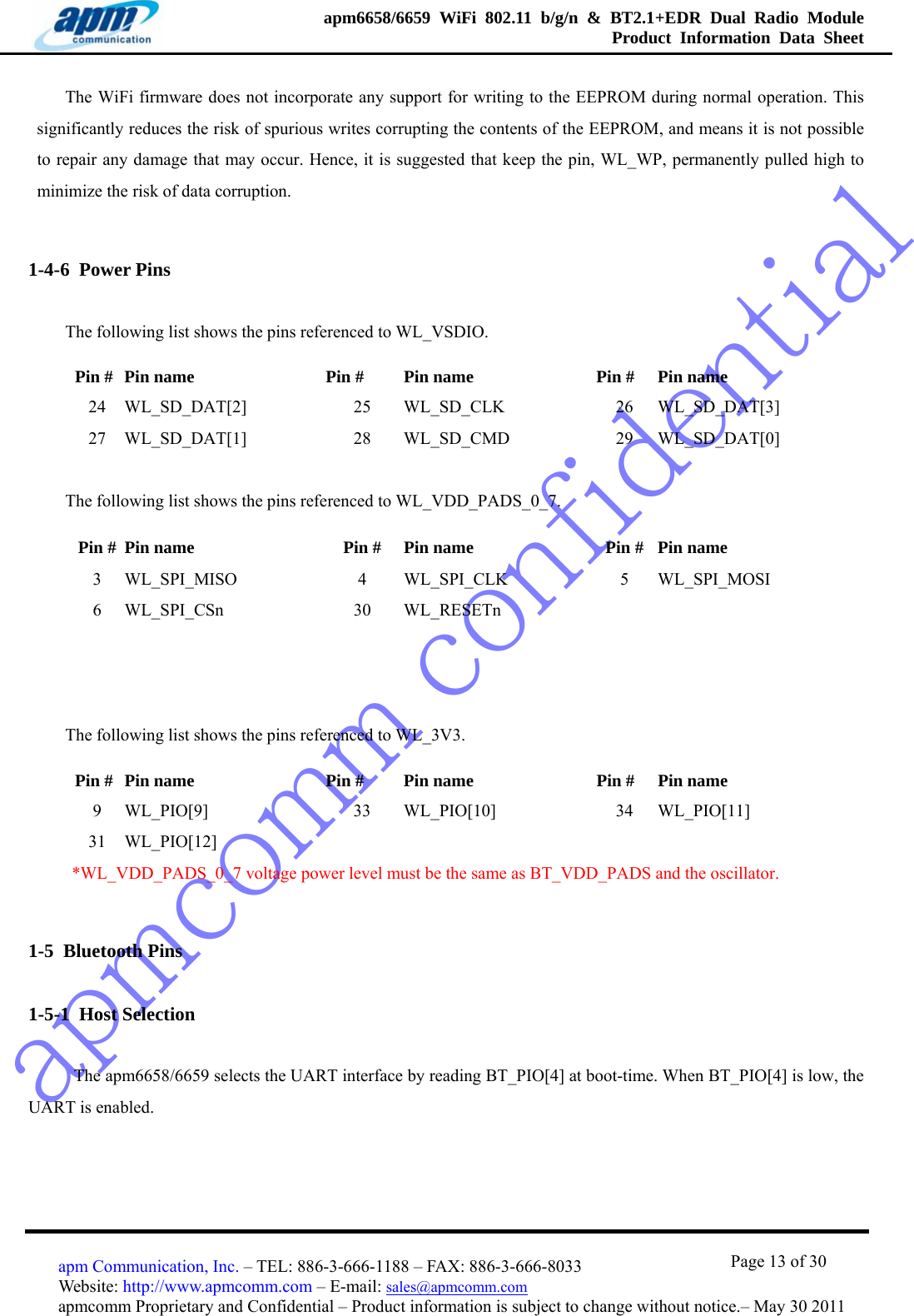 apmcomm confidentialapm6658/6659 WiFi 802.11 b/g/n &amp; BT2.1+EDR Dual Radio Module  Product Information Data Sheet                                       Page 13 of 30 apm Communication, Inc. – TEL: 886-3-666-1188 – FAX: 886-3-666-8033 Website: http://www.apmcomm.com – E-mail: sales@apmcomm.com  apmcomm Proprietary and Confidential – Product information is subject to change without notice.– May 30 2011 The WiFi firmware does not incorporate any support for writing to the EEPROM during normal operation. This significantly reduces the risk of spurious writes corrupting the contents of the EEPROM, and means it is not possible to repair any damage that may occur. Hence, it is suggested that keep the pin, WL_WP, permanently pulled high to minimize the risk of data corruption.   1-4-6  Power Pins The following list shows the pins referenced to WL_VSDIO. Pin #  Pin name    Pin #  Pin name    Pin #  Pin name 24  WL_SD_DAT[2]    25  WL_SD_CLK   26  WL_SD_DAT[3]  27  WL_SD_DAT[1]   28  WL_SD_CMD   29 WL_SD_DAT[0] The following list shows the pins referenced to WL_VDD_PADS_0_7. Pin #  Pin name    Pin #  Pin name    Pin # Pin name 3 WL_SPI_MISO  4 WL_SPI_CLK  5 WL_SPI_MOSI 6 WL_SPI_CSn   30 WL_RESETn     The following list shows the pins referenced to WL_3V3. Pin #  Pin name    Pin #  Pin name    Pin #  Pin name 9 WL_PIO[9]   33 WL_PIO[10]    34 WL_PIO[11] 31 WL_PIO[12]          *WL_VDD_PADS_0_7 voltage power level must be the same as BT_VDD_PADS and the oscillator. 1-5  Bluetooth Pins 1-5-1  Host Selection   The apm6658/6659 selects the UART interface by reading BT_PIO[4] at boot-time. When BT_PIO[4] is low, the UART is enabled.  
