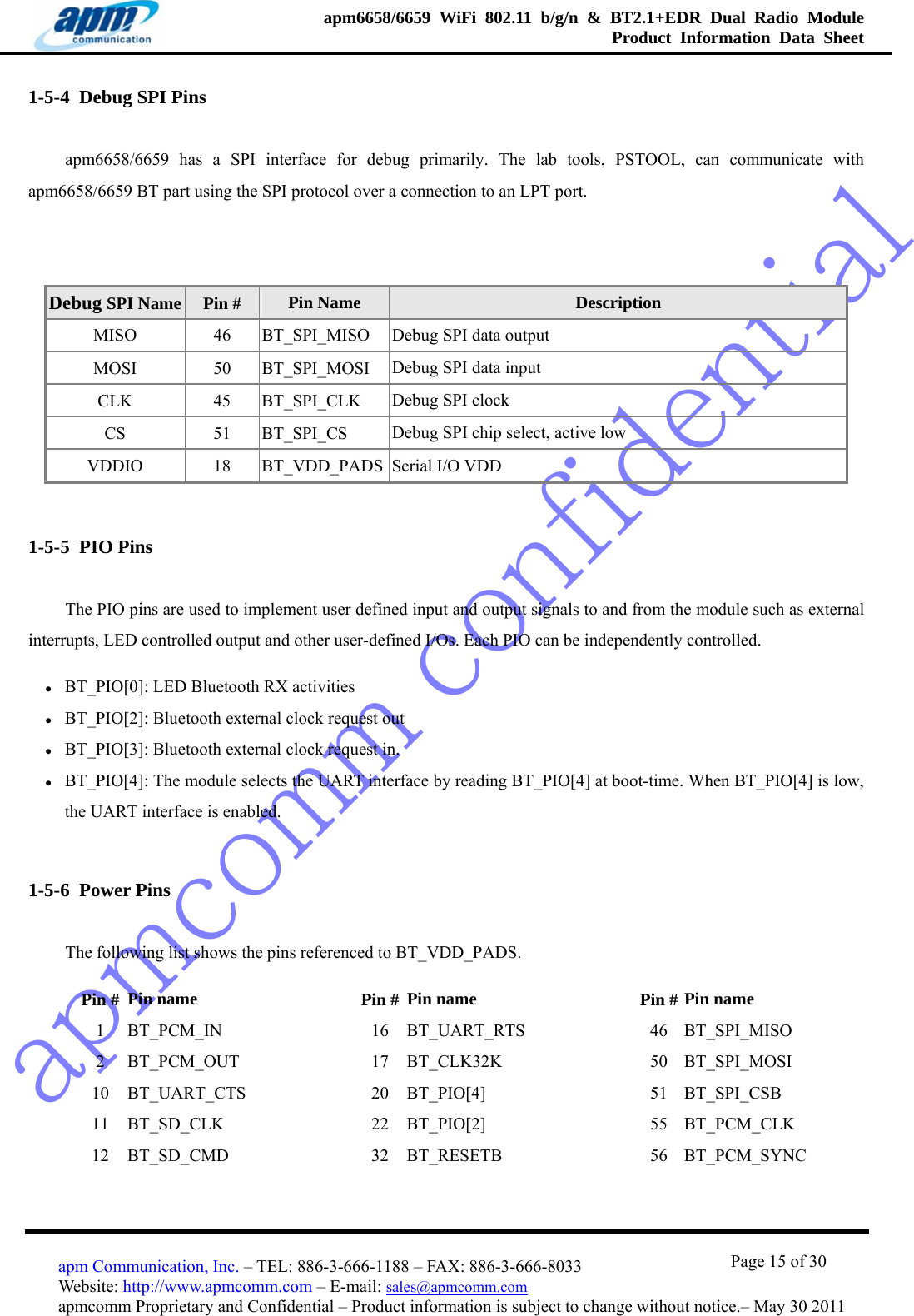 apmcomm confidentialapm6658/6659 WiFi 802.11 b/g/n &amp; BT2.1+EDR Dual Radio Module  Product Information Data Sheet                                       Page 15 of 30 apm Communication, Inc. – TEL: 886-3-666-1188 – FAX: 886-3-666-8033 Website: http://www.apmcomm.com – E-mail: sales@apmcomm.com  apmcomm Proprietary and Confidential – Product information is subject to change without notice.– May 30 2011 1-5-4  Debug SPI Pins apm6658/6659 has a SPI interface for debug primarily. The lab tools, PSTOOL, can communicate with apm6658/6659 BT part using the SPI protocol over a connection to an LPT port.  Debug SPI Name  Pin #  Pin Name  Description MISO 46 BT_SPI_MISO Debug SPI data output MOSI 50 BT_SPI_MOSI Debug SPI data input CLK 45 BT_SPI_CLK Debug SPI clock CS 51 BT_SPI_CS Debug SPI chip select, active low VDDIO  18  BT_VDD_PADS Serial I/O VDD 1-5-5  PIO Pins The PIO pins are used to implement user defined input and output signals to and from the module such as external interrupts, LED controlled output and other user-defined I/Os. Each PIO can be independently controlled. z BT_PIO[0]: LED Bluetooth RX activities z BT_PIO[2]: Bluetooth external clock request out z BT_PIO[3]: Bluetooth external clock request in. z BT_PIO[4]: The module selects the UART interface by reading BT_PIO[4] at boot-time. When BT_PIO[4] is low, the UART interface is enabled. 1-5-6  Power Pins The following list shows the pins referenced to BT_VDD_PADS. Pin #  Pin name    Pin # Pin name   Pin # Pin name 1 BT_PCM_IN   16 BT_UART_RTS  46 BT_SPI_MISO 2 BT_PCM_OUT   17 BT_CLK32K   50 BT_SPI_MOSI 10 BT_UART_CTS   20 BT_PIO[4]   51 BT_SPI_CSB 11 BT_SD_CLK   22 BT_PIO[2]   55 BT_PCM_CLK 12 BT_SD_CMD   32 BT_RESETB   56 BT_PCM_SYNC