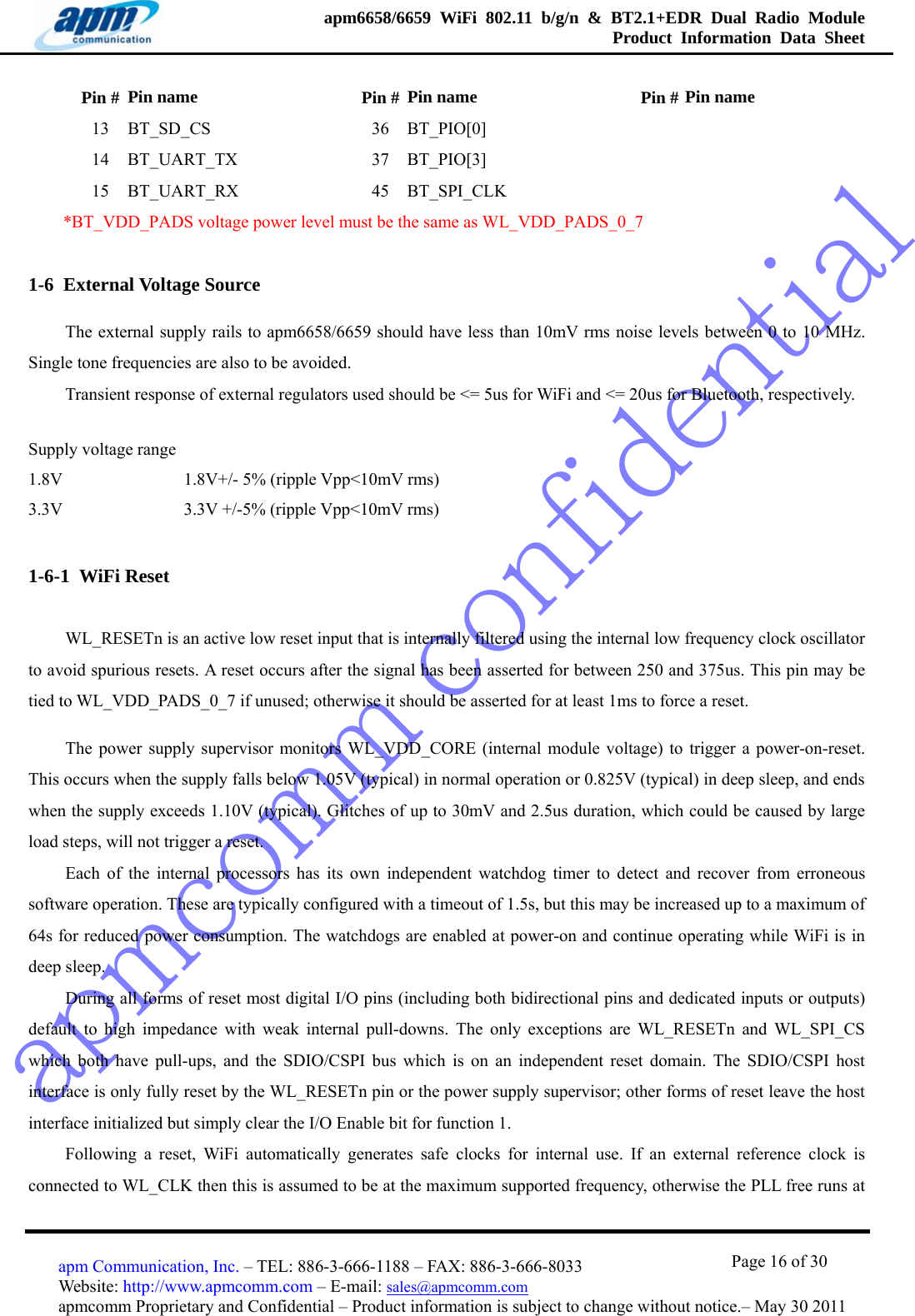 apmcomm confidentialapm6658/6659 WiFi 802.11 b/g/n &amp; BT2.1+EDR Dual Radio Module  Product Information Data Sheet                                       Page 16 of 30 apm Communication, Inc. – TEL: 886-3-666-1188 – FAX: 886-3-666-8033 Website: http://www.apmcomm.com – E-mail: sales@apmcomm.com  apmcomm Proprietary and Confidential – Product information is subject to change without notice.– May 30 2011 Pin #  Pin name    Pin # Pin name   Pin # Pin name 13 BT_SD_CS   36 BT_PIO[0]     14 BT_UART_TX   37 BT_PIO[3]     15 BT_UART_RX   45 BT_SPI_CLK     *BT_VDD_PADS voltage power level must be the same as WL_VDD_PADS_0_7 1-6  External Voltage Source The external supply rails to apm6658/6659 should have less than 10mV rms noise levels between 0 to 10 MHz. Single tone frequencies are also to be avoided.   Transient response of external regulators used should be &lt;= 5us for WiFi and &lt;= 20us for Bluetooth, respectively.        Supply voltage range 1.8V              1.8V+/- 5% (ripple Vpp&lt;10mV rms) 3.3V              3.3V +/-5% (ripple Vpp&lt;10mV rms) 1-6-1  WiFi Reset WL_RESETn is an active low reset input that is internally filtered using the internal low frequency clock oscillator to avoid spurious resets. A reset occurs after the signal has been asserted for between 250 and 375us. This pin may be tied to WL_VDD_PADS_0_7 if unused; otherwise it should be asserted for at least 1ms to force a reset. The power supply supervisor monitors WL_VDD_CORE (internal module voltage) to trigger a power-on-reset. This occurs when the supply falls below 1.05V (typical) in normal operation or 0.825V (typical) in deep sleep, and ends when the supply exceeds 1.10V (typical). Glitches of up to 30mV and 2.5us duration, which could be caused by large load steps, will not trigger a reset. Each of the internal processors has its own independent watchdog timer to detect and recover from erroneous software operation. These are typically configured with a timeout of 1.5s, but this may be increased up to a maximum of 64s for reduced power consumption. The watchdogs are enabled at power-on and continue operating while WiFi is in deep sleep. During all forms of reset most digital I/O pins (including both bidirectional pins and dedicated inputs or outputs) default to high impedance with weak internal pull-downs. The only exceptions are WL_RESETn and WL_SPI_CS which both have pull-ups, and the SDIO/CSPI bus which is on an independent reset domain. The SDIO/CSPI host interface is only fully reset by the WL_RESETn pin or the power supply supervisor; other forms of reset leave the host interface initialized but simply clear the I/O Enable bit for function 1. Following a reset, WiFi automatically generates safe clocks for internal use. If an external reference clock is connected to WL_CLK then this is assumed to be at the maximum supported frequency, otherwise the PLL free runs at 