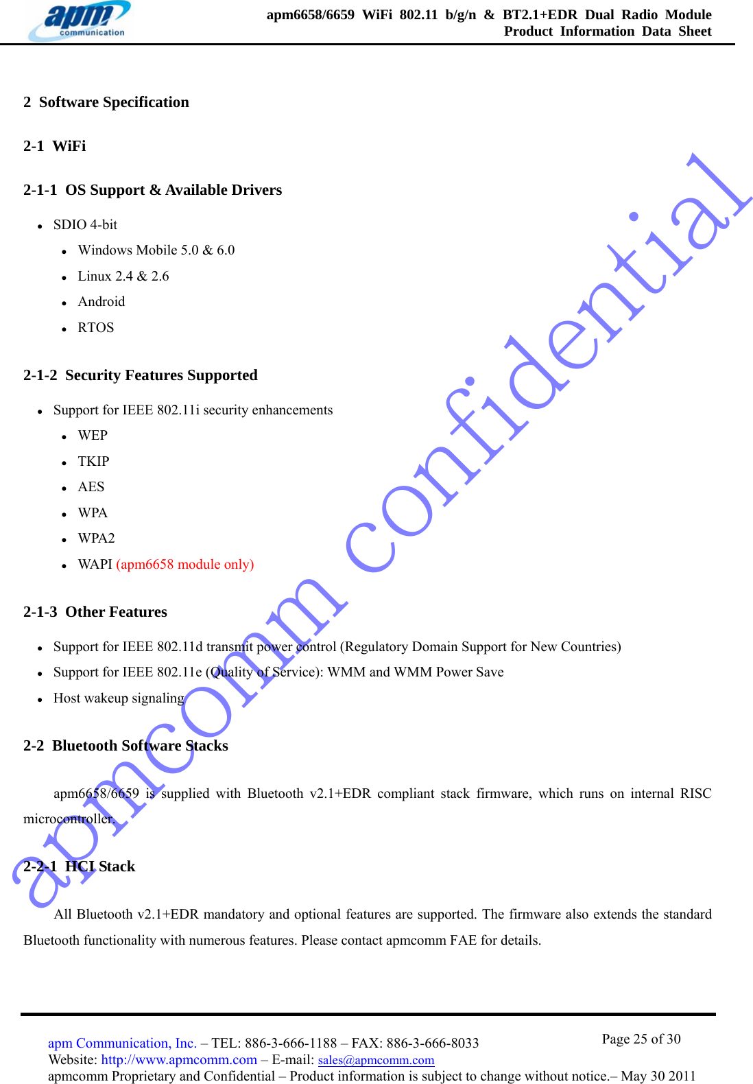 apmcomm confidentialapm6658/6659 WiFi 802.11 b/g/n &amp; BT2.1+EDR Dual Radio Module  Product Information Data Sheet                                       Page 25 of 30 apm Communication, Inc. – TEL: 886-3-666-1188 – FAX: 886-3-666-8033 Website: http://www.apmcomm.com – E-mail: sales@apmcomm.com  apmcomm Proprietary and Confidential – Product information is subject to change without notice.– May 30 2011 2  Software Specification 2-1  WiFi 2-1-1  OS Support &amp; Available Drivers z SDIO 4-bit z Windows Mobile 5.0 &amp; 6.0 z Linux 2.4 &amp; 2.6 z Android z RTOS 2-1-2  Security Features Supported z Support for IEEE 802.11i security enhancements z WEP z TKIP z AES z WPA z WPA2 z WA P I  (apm6658 module only) 2-1-3  Other Features z Support for IEEE 802.11d transmit power control (Regulatory Domain Support for New Countries) z Support for IEEE 802.11e (Quality of Service): WMM and WMM Power Save z Host wakeup signaling 2-2  Bluetooth Software Stacks apm6658/6659 is supplied with Bluetooth v2.1+EDR compliant stack firmware, which runs on internal RISC microcontroller.   2-2-1  HCI Stack All Bluetooth v2.1+EDR mandatory and optional features are supported. The firmware also extends the standard Bluetooth functionality with numerous features. Please contact apmcomm FAE for details. 