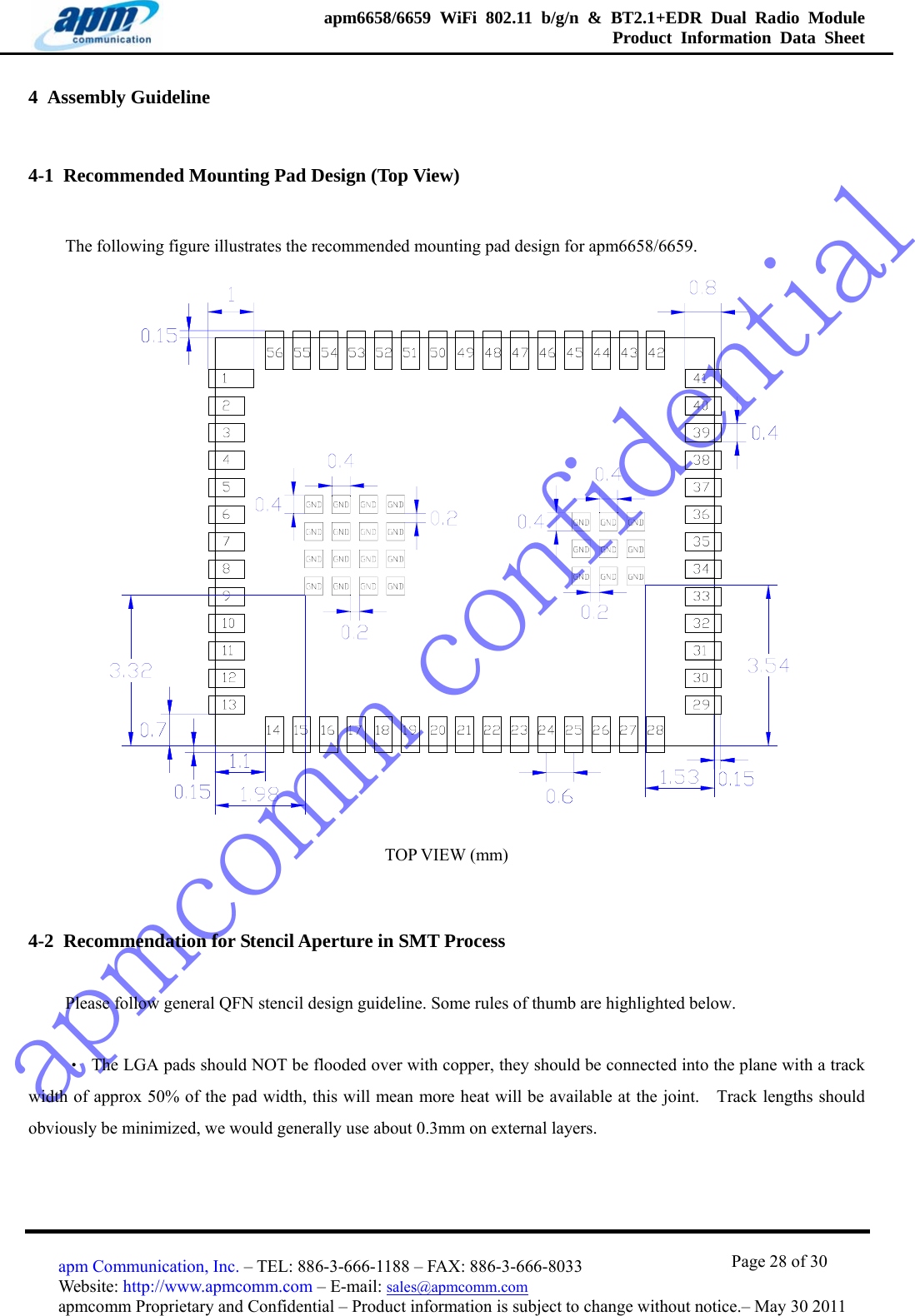 apmcomm confidentialapm6658/6659 WiFi 802.11 b/g/n &amp; BT2.1+EDR Dual Radio Module  Product Information Data Sheet                                       Page 28 of 30 apm Communication, Inc. – TEL: 886-3-666-1188 – FAX: 886-3-666-8033 Website: http://www.apmcomm.com – E-mail: sales@apmcomm.com  apmcomm Proprietary and Confidential – Product information is subject to change without notice.– May 30 2011 4  Assembly Guideline 4-1  Recommended Mounting Pad Design (Top View) The following figure illustrates the recommended mounting pad design for apm6658/6659.    TOP VIEW (mm) 4-2  Recommendation for Stencil Aperture in SMT Process Please follow general QFN stencil design guideline. Some rules of thumb are highlighted below.   ‧  The LGA pads should NOT be flooded over with copper, they should be connected into the plane with a track width of approx 50% of the pad width, this will mean more heat will be available at the joint.    Track lengths should obviously be minimized, we would generally use about 0.3mm on external layers. 