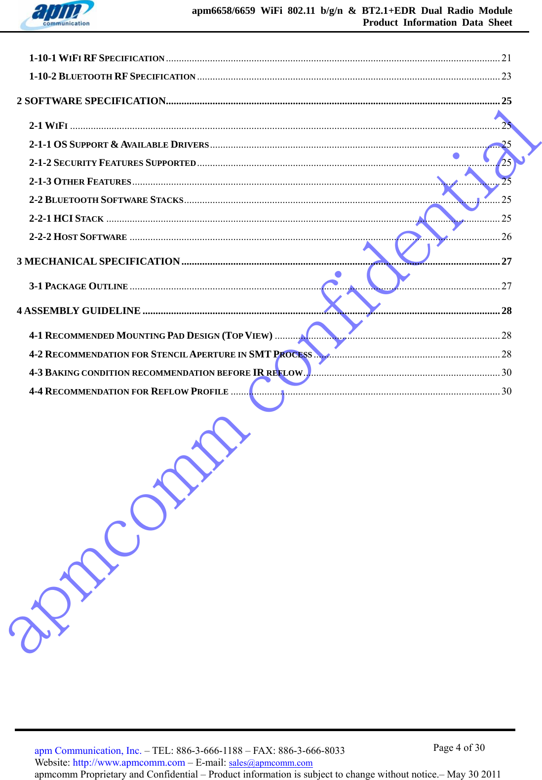 apmcomm confidentialapm6658/6659 WiFi 802.11 b/g/n &amp; BT2.1+EDR Dual Radio Module  Product Information Data Sheet                                       Page 4 of 30 apm Communication, Inc. – TEL: 886-3-666-1188 – FAX: 886-3-666-8033 Website: http://www.apmcomm.com – E-mail: sales@apmcomm.com  apmcomm Proprietary and Confidential – Product information is subject to change without notice.– May 30 2011 1-10-1 WIFI RF SPECIFICATION................................................................................................................................. 21 1-10-2 BLUETOOTH RF SPECIFICATION ..................................................................................................................... 23 2 SOFTWARE SPECIFICATION.................................................................................................................................25 2-1 WIFI...................................................................................................................................................................... 25 2-1-1 OS SUPPORT &amp; AVAILABLE DRIVERS................................................................................................................ 25 2-1-2 SECURITY FEATURES SUPPORTED..................................................................................................................... 25 2-1-3 OTHER FEATURES.............................................................................................................................................. 25 2-2 BLUETOOTH SOFTWARE STACKS.......................................................................................................................... 25 2-2-1 HCI STACK ........................................................................................................................................................ 25 2-2-2 HOST SOFTWARE ............................................................................................................................................... 26 3 MECHANICAL SPECIFICATION...........................................................................................................................27 3-1 PACKAGE OUTLINE ............................................................................................................................................... 27 4 ASSEMBLY GUIDELINE..........................................................................................................................................28 4-1 RECOMMENDED MOUNTING PAD DESIGN (TOP VIEW)....................................................................................... 28 4-2 RECOMMENDATION FOR STENCIL APERTURE IN SMT PROCESS ........................................................................ 28 4-3 BAKING CONDITION RECOMMENDATION BEFORE IR REFLOW............................................................................ 30 4-4 RECOMMENDATION FOR REFLOW PROFILE ........................................................................................................ 30  