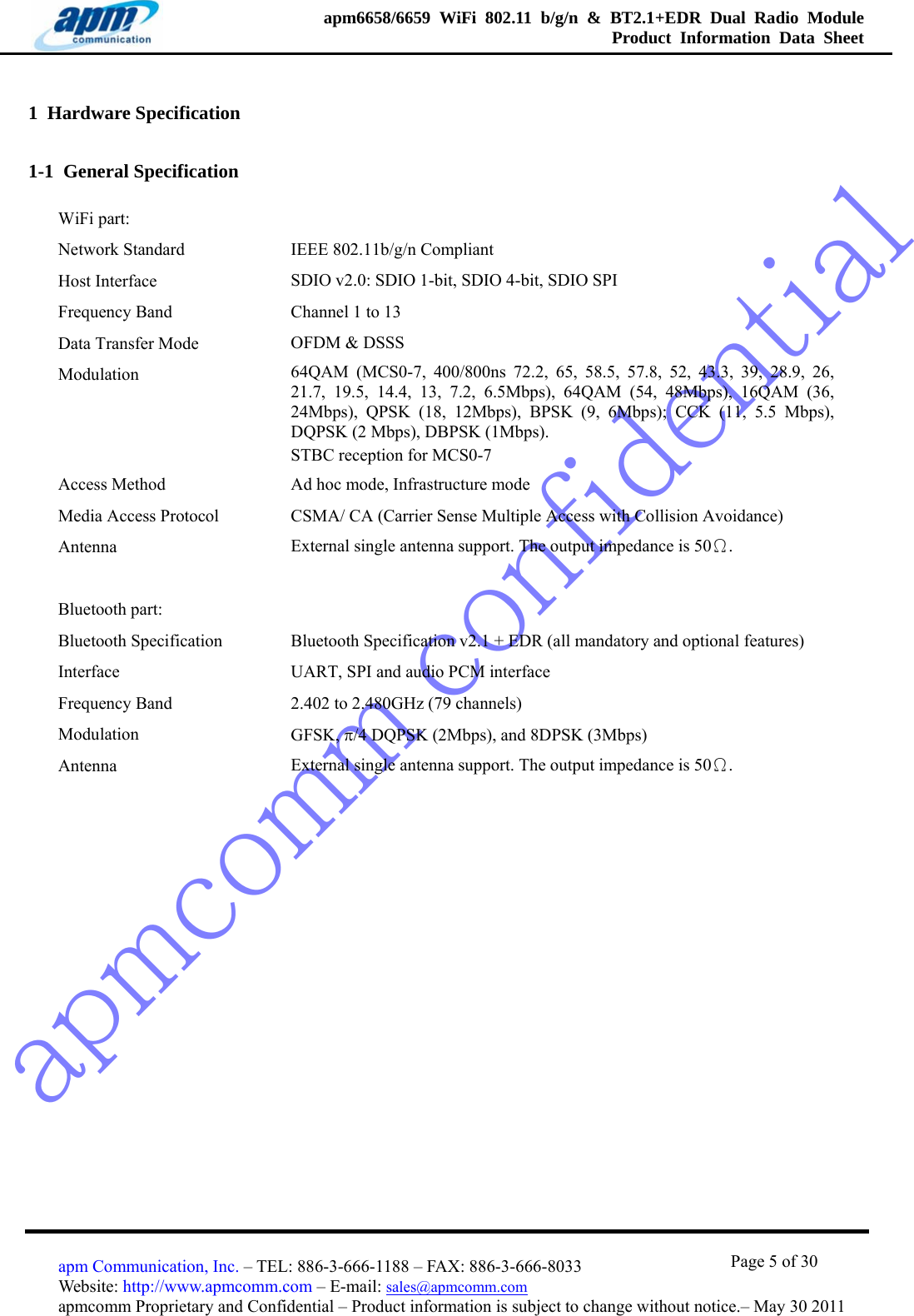 apmcomm confidentialapm6658/6659 WiFi 802.11 b/g/n &amp; BT2.1+EDR Dual Radio Module  Product Information Data Sheet                                       Page 5 of 30 apm Communication, Inc. – TEL: 886-3-666-1188 – FAX: 886-3-666-8033 Website: http://www.apmcomm.com – E-mail: sales@apmcomm.com  apmcomm Proprietary and Confidential – Product information is subject to change without notice.– May 30 2011 1  Hardware Specification 1-1  General Specification WiFi part:   Network Standard  IEEE 802.11b/g/n Compliant Host Interface  SDIO v2.0: SDIO 1-bit, SDIO 4-bit, SDIO SPI Frequency Band  Channel 1 to 13   Data Transfer Mode  OFDM &amp; DSSS Modulation   64QAM (MCS0-7, 400/800ns 72.2, 65, 58.5, 57.8, 52, 43.3, 39, 28.9, 26, 21.7, 19.5, 14.4, 13, 7.2, 6.5Mbps), 64QAM (54, 48Mbps), 16QAM (36, 24Mbps), QPSK (18, 12Mbps), BPSK (9, 6Mbps); CCK (11, 5.5 Mbps), DQPSK (2 Mbps), DBPSK (1Mbps). STBC reception for MCS0-7 Access Method  Ad hoc mode, Infrastructure mode Media Access Protocol  CSMA/ CA (Carrier Sense Multiple Access with Collision Avoidance) Antenna  External single antenna support. The output impedance is 50Ω.   Bluetooth part:   Bluetooth Specification  Bluetooth Specification v2.1 + EDR (all mandatory and optional features) Interface  UART, SPI and audio PCM interface Frequency Band  2.402 to 2.480GHz (79 channels) Modulation   GFSK, π/4 DQPSK (2Mbps), and 8DPSK (3Mbps) Antenna  External single antenna support. The output impedance is 50Ω.     