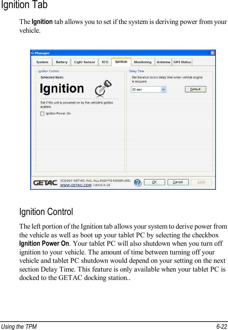  Using the TPM  6-22 Ignition Tab The Ignition tab allows you to set if the system is deriving power from your vehicle.  Ignition Control The left portion of the Ignition tab allows your system to derive power from the vehicle as well as boot up your tablet PC by selecting the checkbox Ignition Power On. Your tablet PC will also shutdown when you turn off ignition to your vehicle. The amount of time between turning off your vehicle and tablet PC shutdown would depend on your setting on the next section Delay Time. This feature is only available when your tablet PC is docked to the GETAC docking station.. 