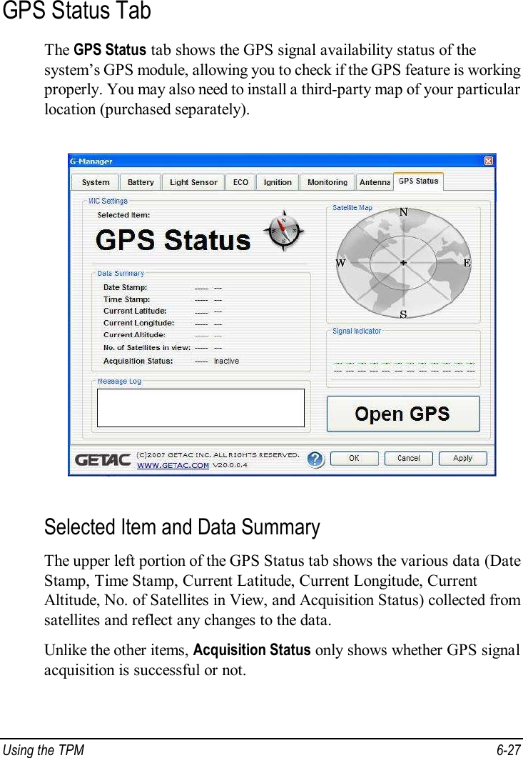  Using the TPM  6-27 GPS Status Tab The GPS Status tab shows the GPS signal availability status of the system’s GPS module, allowing you to check if the GPS feature is working properly. You may also need to install a third-party map of your particular location (purchased separately).  Selected Item and Data Summary The upper left portion of the GPS Status tab shows the various data (Date Stamp, Time Stamp, Current Latitude, Current Longitude, Current Altitude, No. of Satellites in View, and Acquisition Status) collected from satellites and reflect any changes to the data. Unlike the other items, Acquisition Status only shows whether GPS signal acquisition is successful or not. 