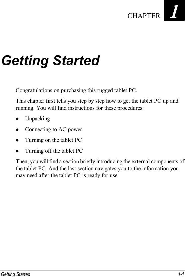  Getting Started  1-1 Chapter   1  Getting Started Congratulations on purchasing this rugged tablet PC. This chapter first tells you step by step how to get the tablet PC up and running. You will find instructions for these procedures: l Unpacking l Connecting to AC power l Turning on the tablet PC l Turning off the tablet PC Then, you will find a section briefly introducing the external components of the tablet PC. And the last section navigates you to the information you may need after the tablet PC is ready for use.  CHAPTER 