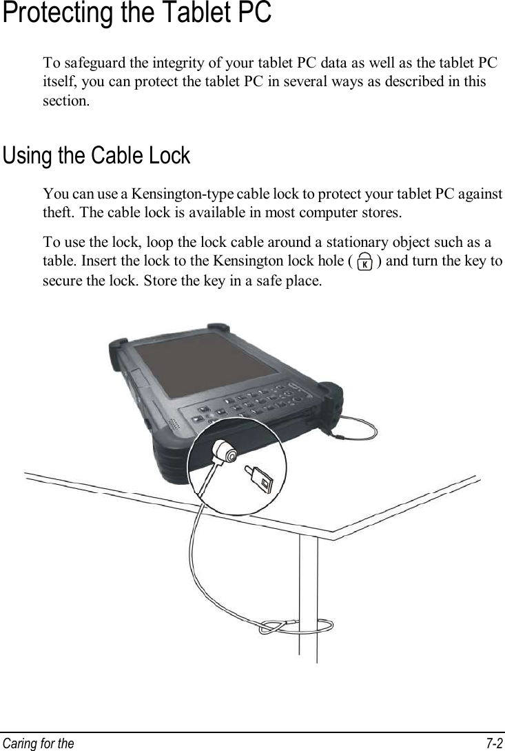  Caring for the   7-2 Protecting the Tablet PC To safeguard the integrity of your tablet PC data as well as the tablet PC itself, you can protect the tablet PC in several ways as described in this section. Using the Cable Lock You can use a Kensington-type cable lock to protect your tablet PC against theft. The cable lock is available in most computer stores. To use the lock, loop the lock cable around a stationary object such as a table. Insert the lock to the Kensington lock hole (   ) and turn the key to secure the lock. Store the key in a safe place.  