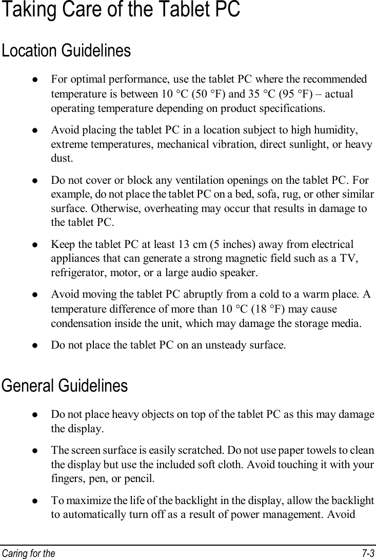  Caring for the   7-3 Taking Care of the Tablet PC Location Guidelines l For optimal performance, use the tablet PC where the recommended temperature is between 10 °C (50 °F) and 35 °C (95 °F) – actual operating temperature depending on product specifications. l Avoid placing the tablet PC in a location subject to high humidity, extreme temperatures, mechanical vibration, direct sunlight, or heavy dust. l Do not cover or block any ventilation openings on the tablet PC. For example, do not place the tablet PC on a bed, sofa, rug, or other similar surface. Otherwise, overheating may occur that results in damage to the tablet PC. l Keep the tablet PC at least 13 cm (5 inches) away from electrical appliances that can generate a strong magnetic field such as a TV, refrigerator, motor, or a large audio speaker. l Avoid moving the tablet PC abruptly from a cold to a warm place. A temperature difference of more than 10 °C (18 °F) may cause condensation inside the unit, which may damage the storage media. l Do not place the tablet PC on an unsteady surface. General Guidelines l Do not place heavy objects on top of the tablet PC as this may damage the display. l The screen surface is easily scratched. Do not use paper towels to clean the display but use the included soft cloth. Avoid touching it with your fingers, pen, or pencil. l To maximize the life of the backlight in the display, allow the backlight to automatically turn off as a result of power management. Avoid 