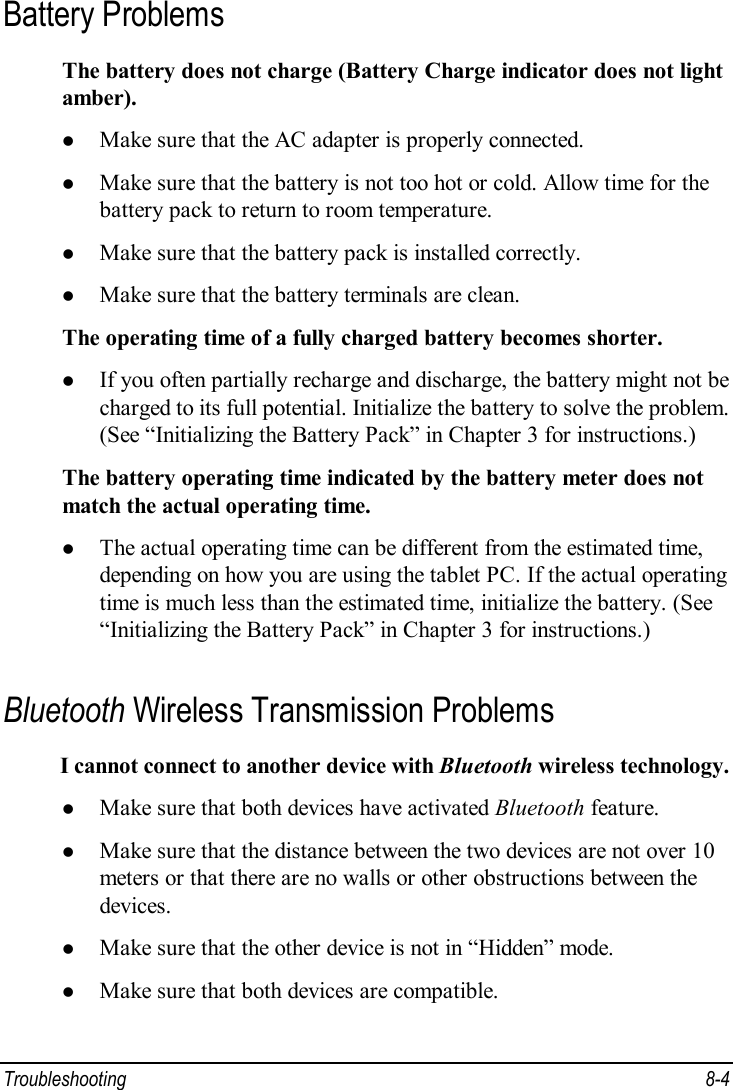  Troubleshooting  8-4 Battery Problems The battery does not charge (Battery Charge indicator does not light amber). l Make sure that the AC adapter is properly connected. l Make sure that the battery is not too hot or cold. Allow time for the battery pack to return to room temperature. l Make sure that the battery pack is installed correctly. l Make sure that the battery terminals are clean. The operating time of a fully charged battery becomes shorter. l If you often partially recharge and discharge, the battery might not be charged to its full potential. Initialize the battery to solve the problem. (See “Initializing the Battery Pack” in Chapter 3 for instructions.) The battery operating time indicated by the battery meter does not match the actual operating time. l The actual operating time can be different from the estimated time, depending on how you are using the tablet PC. If the actual operating time is much less than the estimated time, initialize the battery. (See “Initializing the Battery Pack” in Chapter 3 for instructions.) Bluetooth Wireless Transmission Problems I cannot connect to another device with Bluetooth wireless technology. l Make sure that both devices have activated Bluetooth feature. l Make sure that the distance between the two devices are not over 10 meters or that there are no walls or other obstructions between the devices. l Make sure that the other device is not in “Hidden” mode. l Make sure that both devices are compatible. 