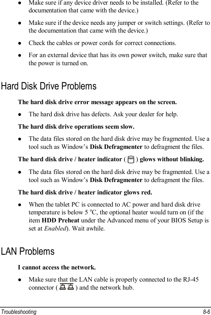 Troubleshooting  8-6 l Make sure if any device driver needs to be installed. (Refer to the documentation that came with the device.) l Make sure if the device needs any jumper or switch settings. (Refer to the documentation that came with the device.) l Check the cables or power cords for correct connections. l For an external device that has its own power switch, make sure that the power is turned on. Hard Disk Drive Problems The hard disk drive error message appears on the screen. l The hard disk drive has defects. Ask your dealer for help. The hard disk drive operations seem slow. l The data files stored on the hard disk drive may be fragmented. Use a tool such as Window’s Disk Defragmenter to defragment the files. The hard disk drive / heater indicator (   ) glows without blinking. l The data files stored on the hard disk drive may be fragmented. Use a tool such as Window’s Disk Defragmenter to defragment the files. The hard disk drive / heater indicator glows red. l When the tablet PC is connected to AC power and hard disk drive temperature is below 5 oC, the optional heater would turn on (if the item HDD Preheat under the Advanced menu of your BIOS Setup is set at Enabled). Wait awhile. LAN Problems I cannot access the network. l Make sure that the LAN cable is properly connected to the RJ-45 connector (   ) and the network hub. 