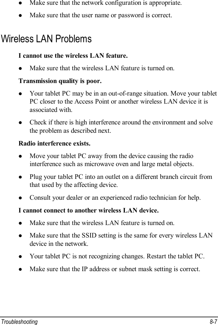  Troubleshooting  8-7 l Make sure that the network configuration is appropriate. l Make sure that the user name or password is correct. Wireless LAN Problems I cannot use the wireless LAN feature. l Make sure that the wireless LAN feature is turned on. Transmission quality is poor. l Your tablet PC may be in an out-of-range situation. Move your tablet PC closer to the Access Point or another wireless LAN device it is associated with. l Check if there is high interference around the environment and solve the problem as described next. Radio interference exists. l Move your tablet PC away from the device causing the radio interference such as microwave oven and large metal objects. l Plug your tablet PC into an outlet on a different branch circuit from that used by the affecting device. l Consult your dealer or an experienced radio technician for help. I cannot connect to another wireless LAN device. l Make sure that the wireless LAN feature is turned on. l Make sure that the SSID setting is the same for every wireless LAN device in the network. l Your tablet PC is not recognizing changes. Restart the tablet PC. l Make sure that the IP address or subnet mask setting is correct. 