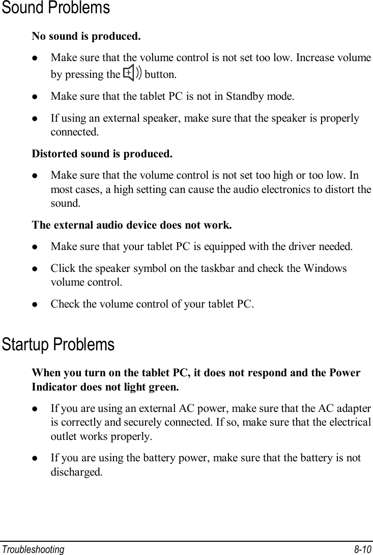  Troubleshooting  8-10 Sound Problems No sound is produced. l Make sure that the volume control is not set too low. Increase volume by pressing the   button. l Make sure that the tablet PC is not in Standby mode. l If using an external speaker, make sure that the speaker is properly connected. Distorted sound is produced. l Make sure that the volume control is not set too high or too low. In most cases, a high setting can cause the audio electronics to distort the sound. The external audio device does not work. l Make sure that your tablet PC is equipped with the driver needed. l Click the speaker symbol on the taskbar and check the Windows volume control. l Check the volume control of your tablet PC. Startup Problems When you turn on the tablet PC, it does not respond and the Power Indicator does not light green. l If you are using an external AC power, make sure that the AC adapter is correctly and securely connected. If so, make sure that the electrical outlet works properly. l If you are using the battery power, make sure that the battery is not discharged. 