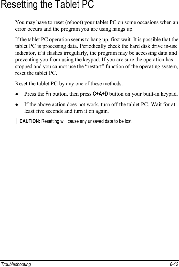  Troubleshooting  8-12 Resetting the Tablet PC You may have to reset (reboot) your tablet PC on some occasions when an error occurs and the program you are using hangs up. If the tablet PC operation seems to hang up, first wait. It is possible that the tablet PC is processing data. Periodically check the hard disk drive in-use indicator, if it flashes irregularly, the program may be accessing data and preventing you from using the keypad. If you are sure the operation has stopped and you cannot use the “restart” function of the operating system, reset the tablet PC. Reset the tablet PC by any one of these methods: l Press the Fn button, then press C+A+D button on your built-in keypad. l If the above action does not work, turn off the tablet PC. Wait for at least five seconds and turn it on again. CAUTION: Resetting will cause any unsaved data to be lost.  