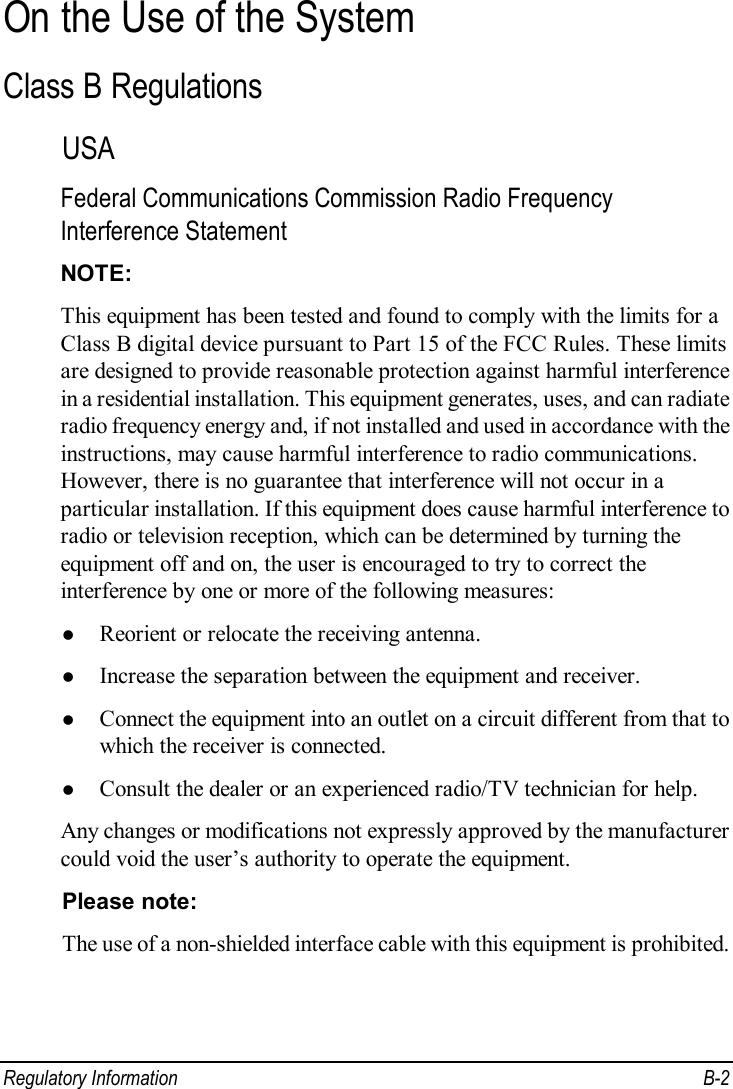  Regulatory Information  B-2 On the Use of the System Class B Regulations USA Federal Communications Commission Radio Frequency Interference Statement NOTE: This equipment has been tested and found to comply with the limits for a Class B digital device pursuant to Part 15 of the FCC Rules. These limits are designed to provide reasonable protection against harmful interference in a residential installation. This equipment generates, uses, and can radiate radio frequency energy and, if not installed and used in accordance with the instructions, may cause harmful interference to radio communications. However, there is no guarantee that interference will not occur in a particular installation. If this equipment does cause harmful interference to radio or television reception, which can be determined by turning the equipment off and on, the user is encouraged to try to correct the interference by one or more of the following measures: l Reorient or relocate the receiving antenna. l Increase the separation between the equipment and receiver. l Connect the equipment into an outlet on a circuit different from that to which the receiver is connected. l Consult the dealer or an experienced radio/TV technician for help. Any changes or modifications not expressly approved by the manufacturer could void the user’s authority to operate the equipment. Please note: The use of a non-shielded interface cable with this equipment is prohibited.  