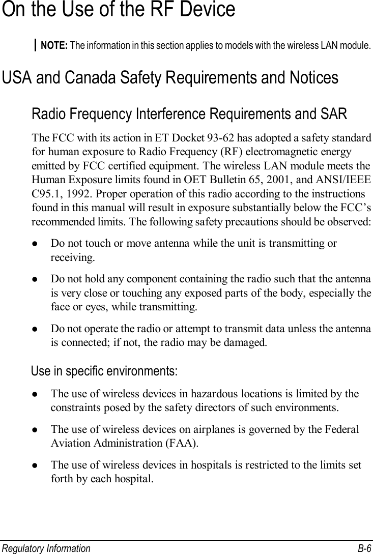  Regulatory Information  B-6 On the Use of the RF Device NOTE: The information in this section applies to models with the wireless LAN module. USA and Canada Safety Requirements and Notices Radio Frequency Interference Requirements and SAR The FCC with its action in ET Docket 93-62 has adopted a safety standard for human exposure to Radio Frequency (RF) electromagnetic energy emitted by FCC certified equipment. The wireless LAN module meets the Human Exposure limits found in OET Bulletin 65, 2001, and ANSI/IEEE C95.1, 1992. Proper operation of this radio according to the instructions found in this manual will result in exposure substantially below the FCC’s recommended limits. The following safety precautions should be observed: l Do not touch or move antenna while the unit is transmitting or receiving. l Do not hold any component containing the radio such that the antenna is very close or touching any exposed parts of the body, especially the face or eyes, while transmitting. l Do not operate the radio or attempt to transmit data unless the antenna is connected; if not, the radio may be damaged. Use in specific environments: l The use of wireless devices in hazardous locations is limited by the constraints posed by the safety directors of such environments. l The use of wireless devices on airplanes is governed by the Federal Aviation Administration (FAA). l The use of wireless devices in hospitals is restricted to the limits set forth by each hospital. 