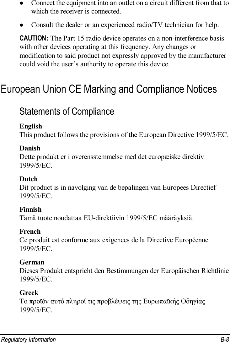  Regulatory Information  B-8 l Connect the equipment into an outlet on a circuit different from that to which the receiver is connected. l Consult the dealer or an experienced radio/TV technician for help. CAUTION: The Part 15 radio device operates on a non-interference basis with other devices operating at this frequency. Any changes or modification to said product not expressly approved by the manufacturer could void the user’s authority to operate this device. European Union CE Marking and Compliance Notices Statements of Compliance English This product follows the provisions of the European Directive 1999/5/EC. Danish Dette produkt er i overensstemmelse med det europæiske direktiv 1999/5/EC. Dutch Dit product is in navolging van de bepalingen van Europees Directief 1999/5/EC. Finnish Tämä tuote noudattaa EU-direktiivin 1999/5/EC määräyksiä. French Ce produit est conforme aux exigences de la Directive Européenne 1999/5/EC. German Dieses Produkt entspricht den Bestimmungen der Europäischen Richtlinie 1999/5/EC. Greek To προϊόν αυτό πληροί τις προβλέψεις της Ευρωπαϊκής Οδηγίας 1999/5/EC. 