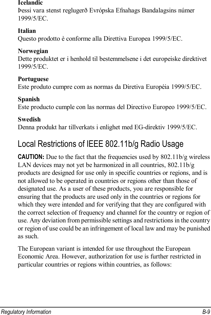  Regulatory Information  B-9 Icelandic Þessi vara stenst reglugerð Evrópska Efnahags Bandalagsins númer 1999/5/EC. Italian Questo prodotto è conforme alla Direttiva Europea 1999/5/EC. Norwegian Dette produktet er i henhold til bestemmelsene i det europeiske direktivet 1999/5/EC. Portuguese Este produto cumpre com as normas da Diretiva Européia 1999/5/EC. Spanish Este producto cumple con las normas del Directivo Europeo 1999/5/EC. Swedish Denna produkt har tillverkats i enlighet med EG-direktiv 1999/5/EC. Local Restrictions of IEEE 802.11b/g Radio Usage CAUTION: Due to the fact that the frequencies used by 802.11b/g wireless LAN devices may not yet be harmonized in all countries, 802.11b/g products are designed for use only in specific countries or regions, and is not allowed to be operated in countries or regions other than those of designated use. As a user of these products, you are responsible for ensuring that the products are used only in the countries or regions for which they were intended and for verifying that they are configured with the correct selection of frequency and channel for the country or region of use. Any deviation from permissible settings and restrictions in the country or region of use could be an infringement of local law and may be punished as such. The European variant is intended for use throughout the European Economic Area. However, authorization for use is further restricted in particular countries or regions within countries, as follows: 