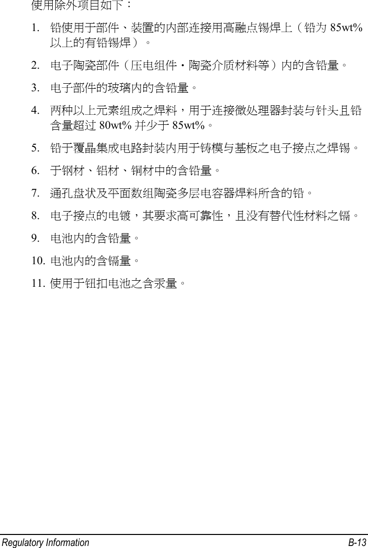  Regulatory Information  B-13 使用除外项目如下： 1. 铅使用于部件、装置的内部连接用高融点锡焊上（铅为 85wt%以上的有铅锡焊）。 2. 电子陶瓷部件（压电组件・陶瓷介质材料等）内的含铅量。 3. 电子部件的玻璃内的含铅量。 4. 两种以上元素组成之焊料，用于连接微处理器封装与针头且铅含量超过 80wt% 并少于 85wt%。 5. 铅于覆晶集成电路封装内用于铸模与基板之电子接点之焊锡。 6. 于钢材、铝材、铜材中的含铅量。 7. 通孔盘状及平面数组陶瓷多层电容器焊料所含的铅。 8. 电子接点的电镀，其要求高可靠性，且没有替代性材料之镉。 9. 电池内的含铅量。 10. 电池内的含镉量。 11. 使用于钮扣电池之含汞量。    