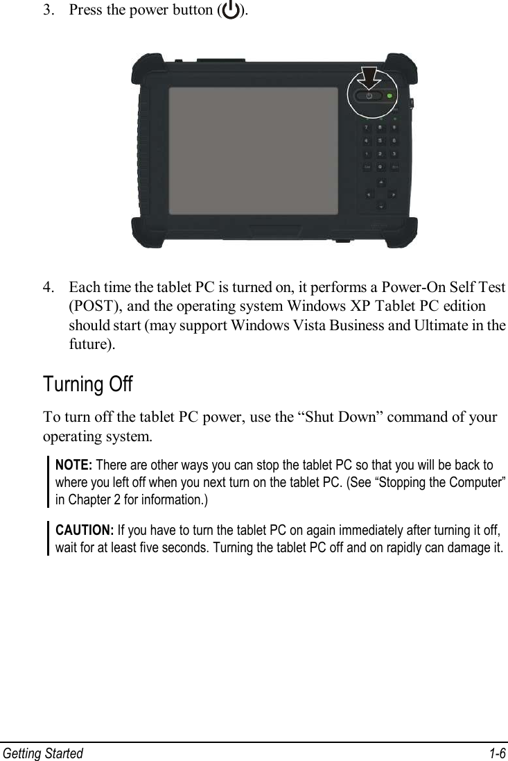  Getting Started  1-6 3. Press the power button ( ).  4. Each time the tablet PC is turned on, it performs a Power-On Self Test (POST), and the operating system Windows XP Tablet PC edition should start (may support Windows Vista Business and Ultimate in the future). Turning Off To turn off the tablet PC power, use the “Shut Down” command of your operating system. NOTE: There are other ways you can stop the tablet PC so that you will be back to where you left off when you next turn on the tablet PC. (See “Stopping the Computer” in Chapter 2 for information.)  CAUTION: If you have to turn the tablet PC on again immediately after turning it off, wait for at least five seconds. Turning the tablet PC off and on rapidly can damage it.   