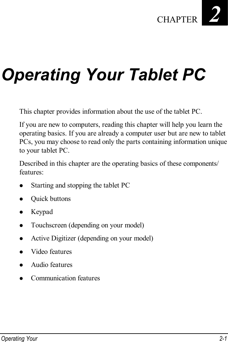  Operating Your   2-1 Chapter   2  Operating Your Tablet PC This chapter provides information about the use of the tablet PC. If you are new to computers, reading this chapter will help you learn the operating basics. If you are already a computer user but are new to tablet PCs, you may choose to read only the parts containing information unique to your tablet PC. Described in this chapter are the operating basics of these components/ features: l Starting and stopping the tablet PC l Quick buttons l Keypad l Touchscreen (depending on your model) l Active Digitizer (depending on your model) l Video features l Audio features l Communication features  CHAPTER 