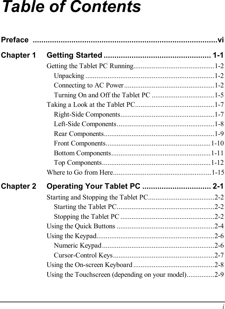  i Table of Contents Preface ......................................................................................vi Chapter 1  Getting Started..................................................1-1 Getting the Tablet PC Running............................................1-2 Unpacking......................................................................1-2 Connecting to AC Power.................................................1-2 Turning On and Off the Tablet PC..................................1-5 Taking a Look at the Tablet PC...........................................1-7 Right-Side Components...................................................1-7 Left-Side Components.....................................................1-8 Rear Components............................................................1-9 Front Components.........................................................1-10 Bottom Components......................................................1-11 Top Components...........................................................1-12 Where to Go from Here.....................................................1-15 Chapter 2  Operating Your Tablet PC................................2-1 Starting and Stopping the Tablet PC....................................2-2 Starting the Tablet PC.....................................................2-2 Stopping the Tablet PC...................................................2-2 Using the Quick Buttons.....................................................2-4 Using the Keypad................................................................2-6 Numeric Keypad.............................................................2-6 Cursor-Control Keys.......................................................2-7 Using the On-screen Keyboard............................................2-8 Using the Touchscreen (depending on your model)...............2-9 